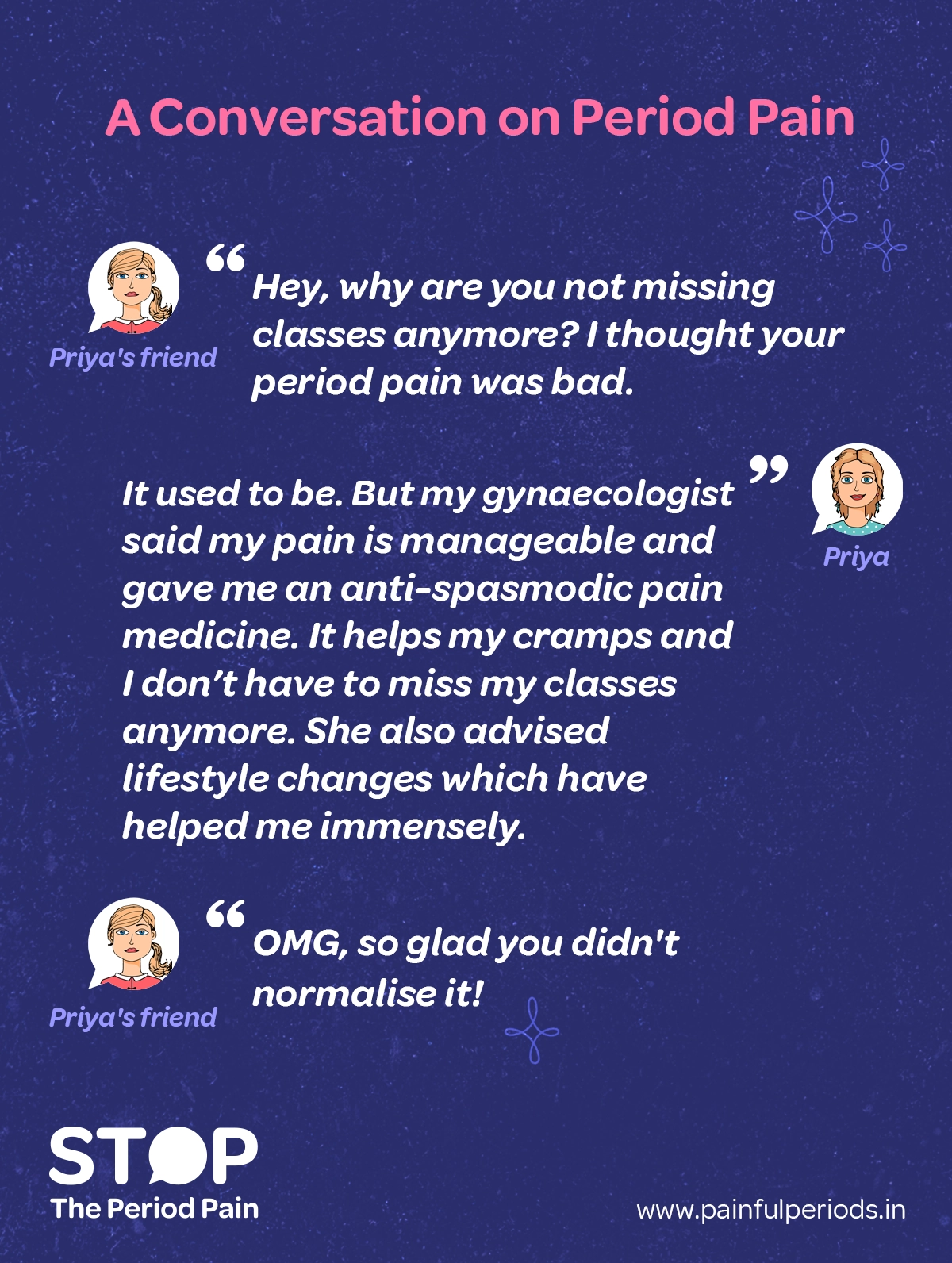 An infographic illustrated conversation titled "A Conversation on Period Pain" between Priya and her friend. Priya’s friend asks why she no longer misses classes due to severe period pain. Priya explains that her gynaecologist helped her manage the pain by identifying the root cause of menstrual pain and prescribing anti-spasmodic medicine for cramps. Along with this, lifestyle changes such as exercise and using heating pads have greatly improved her condition. Thanks to these period pain management strategies, including both medication and lifestyle adjustments, Priya’s menstrual pain treatment has been effective, and she no longer misses school. The conversation highlights the importance of seeking proper treatment for dysmenorrhea and not normalizing period pain. The discussion also touches on how hormonal balance and therapies, as well as treatment options for conditions like endometriosis, adenomyosis, uterine fibroids, and PCOS, are essential for comprehensive period pain relief. The graphic ends with the campaign message "STOP The Period Pain." Which is a knowledge initiative campaign by Blue Cross Laboratories the makers of meftal spas.