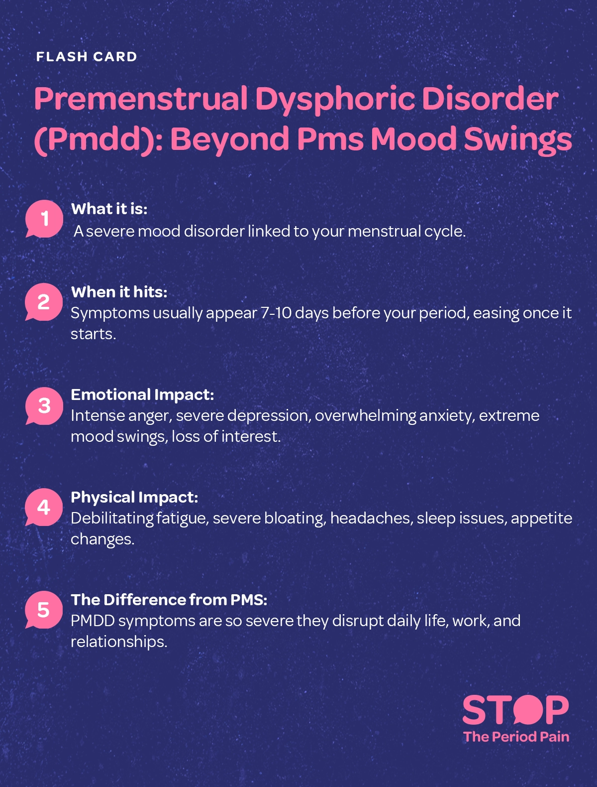 A vibrant and informative flash card titled "Premenstrual Dysphoric Disorder (PMDD): Beyond PMS mood swings" is designed to raise awareness about PMDD symptoms as a serious mood disorder linked to the menstrual cycle. The visual content highlights key sections in bold or distinct colors for clarity, starting with "Recognise The Signs." It explains that PMDD mood symptoms typically occur 7–10 days before menstruation and ease once the period begins. Emotional symptoms such as intense anger, severe depression, overwhelming anxiety, extreme mood swings, and a loss of interest in daily activities are depicted through expressive illustrations or icons representing sadness, frustration, and isolation. Physical symptoms like debilitating fatigue, severe bloating, headaches, sleep issues, and appetite changes are shown with matching imagery—such as a tired figure, a stomach icon, and a pillow or food symbol. The card also contrasts PMDD vs PMS by emphasizing that PMDD symptoms are far more severe, often disrupting daily life, work, and personal relationships. The overall design uses engaging visuals and accessible text to educate viewers about the seriousness of premenstrual mood disorders beyond typical premenstrual syndrome (PMS) symptoms. The graphic portraits the campaign message "STOP The Period Pain." Which is a knowledge initiative campaign by Blue Cross Laboratories the makers of meftal spas