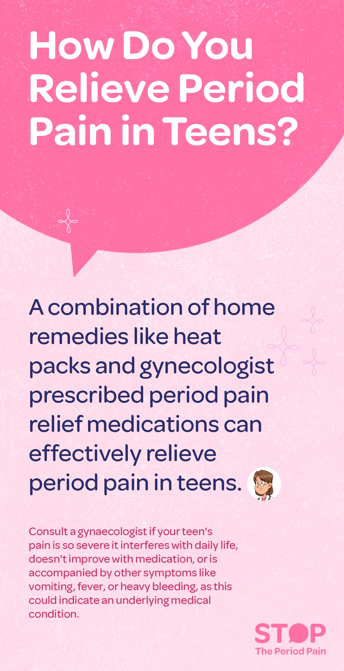 A graphic with a pink and light pink background featuring a large pink speech bubble at the top. Inside the speech bubble, white text asks, "how to relieve period pain in teens?" Below the bubble, dark blue text explains that a combination of home remedies for menstrual cramps like heat packs and gynecologist-prescribed period pain relief medications can effectively relieve teen menstrual pain. Further down, smaller red text advises consulting a gynecologist for severe period pain if the teen's pain is severe, persistent, or accompanied by symptoms like vomiting, fever, or heavy bleeding, as these could indicate an underlying medical condition related to menstrual health. The graphic ends with the campaign message "STOP The Period Pain." Which is a knowledge initiative campaign by Blue Cross Laboratories the makers of meftal spas..