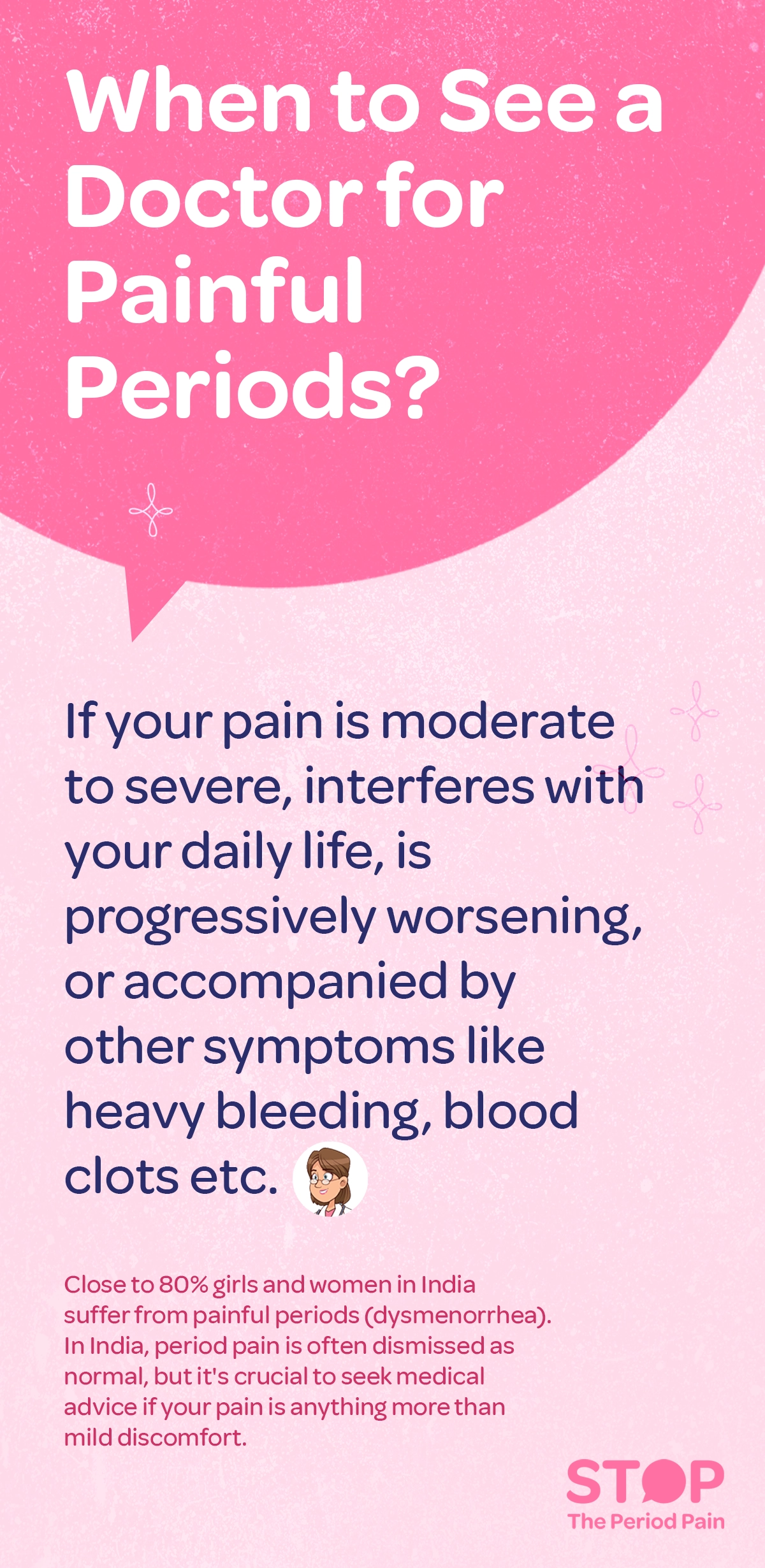 A health awareness graphic with a pink background titled, "When to see a doctor for painful periods?" The message advises seeking medical attention if menstrual cramps or period pain is moderate to severe, interferes with daily life, worsens over time, or is accompanied by symptoms like heavy menstrual bleeding, severe period cramps, or blood clots during periods. A small cartoon image of a female doctor is placed below the main text. At the bottom, additional information states that nearly 80% of girls and women in India experience painful periods (dysmenorrhea), and this period pain in women is often dismissed as normal. The text stresses the importance of consulting a gynecologist for period pain if the pain is more than mild discomfort. Decorative floral graphics and a textured background add visual interest. The graphic ends with the campaign message "STOP The Period Pain." Which is a knowledge initiative campaign by Blue Cross Laboratories the makers of meftal spas.