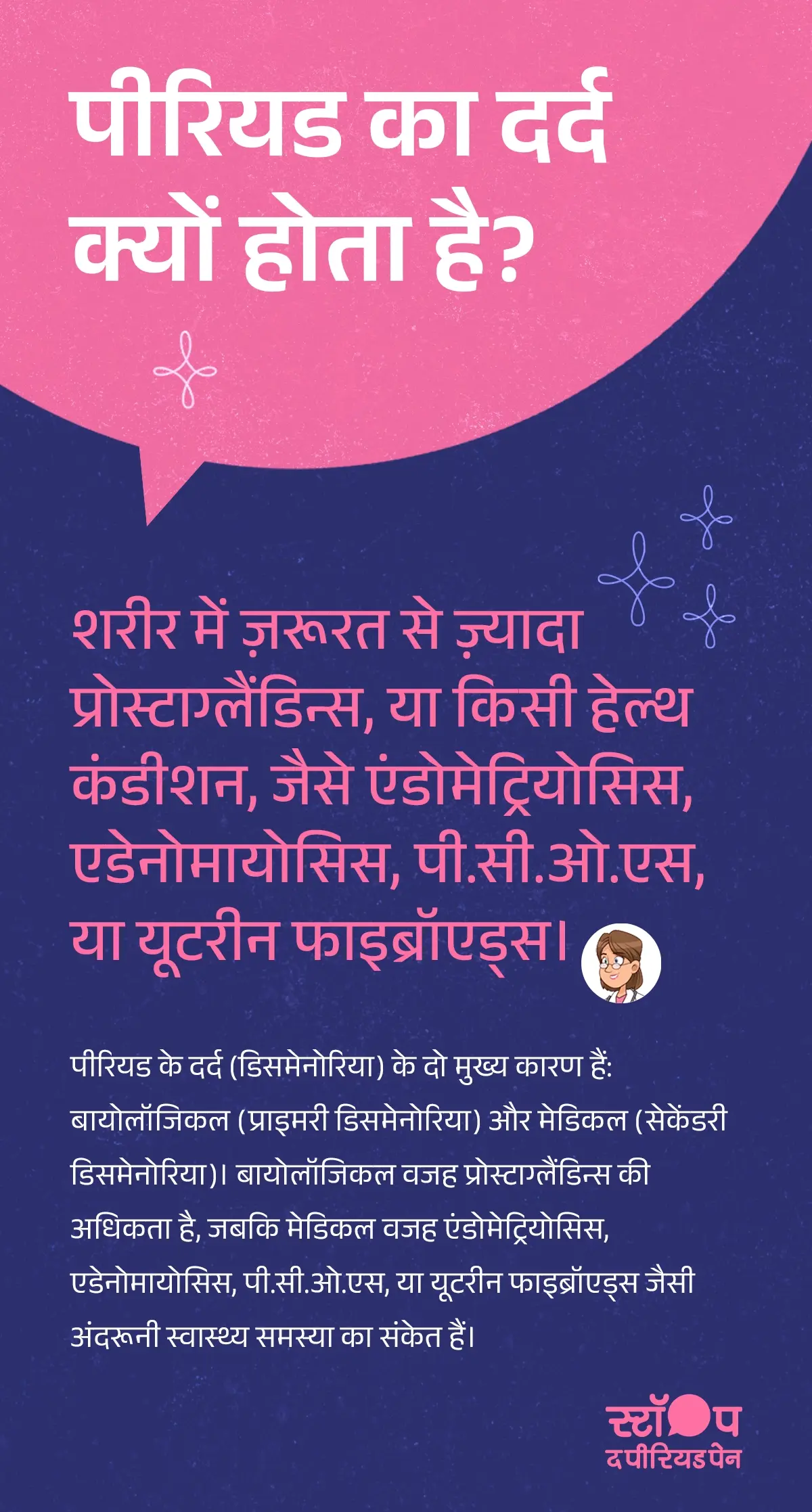 पीरियड का दर्द क्यों होता है?” इसमें समझाया गया है कि शरीर में ज़रूरत से ज़्यादा प्रोस्टाग्लैंडिन्स बनने या स्वास्थ्य स्थितियाँ जैसे एंडोमेट्रियोसिस, एडेनोमायोसिस, पी.सी.ओ.एस (पॉलीसिस्टिक ओवरी सिंड्रोम) या यूटरीन फाइब्रॉएड्स होने से पीरियड का दर्द होता है। यह भी बताया गया है कि पीरियड दर्द (डिसमेनोरिया) दो प्रकार का होता है — प्राइमरी डिसमेनोरिया, जो प्रोस्टाग्लैंडिन्स की अधिकता के कारण होता है, और सेकेंडरी डिसमेनोरिया, जो किसी मेडिकल कंडीशन जैसे एंडोमेट्रियोसिस, एडेनोमायोसिस, पी.सी.ओ.एस या यूटरीन फाइब्रॉएड्स का परिणाम होता है। पूरा विवरण यह दर्शाता है कि पीरियड का दर्द हार्मोनल बदलावों के साथ-साथ कुछ अंदरूनी स्वास्थ्य समस्याओं से भी जुड़ा हो सकता है। ग्राफ़िक का अंत अभियान संदेश "स्टॉप-द-पीरियडपेन" के साथ होता है, जो ब्लू क्रॉस लेबोरेटरीज़, यानी मेफ्टाल स्पास के निर्माता, द्वारा शुरू की गई एक जागरूकता पहल है।