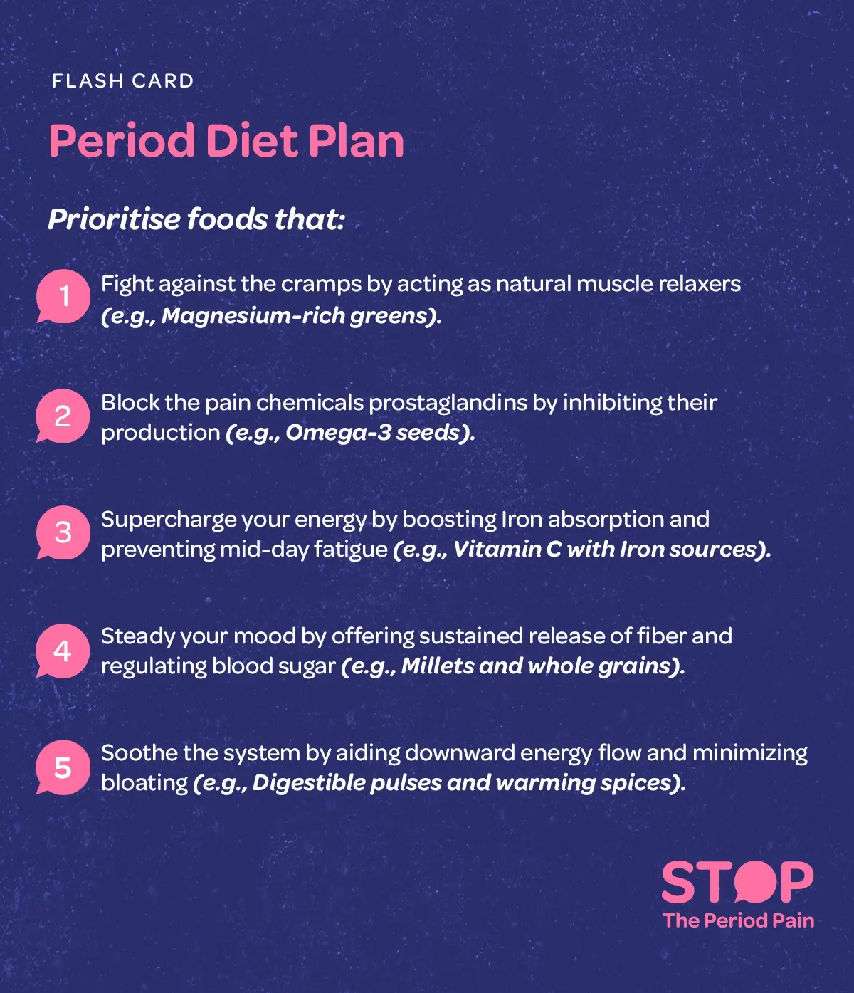 A flash card titled “Period Diet Plan” that provides detailed dietary tips for menstruation to support women during their menstrual cycle. It explains that consuming magnesium-rich greens can help fight menstrual cramps by acting as natural muscle relaxers, while Omega-3 seeds can block pain-causing prostaglandins and reduce period pain. To boost energy during periods and prevent mid-day fatigue, it suggests combining vitamin C with iron-rich foods to enhance iron absorption. For mood stability during menstruation, fiber-rich foods like millets and whole grains are recommended to provide sustained energy release and regulate blood sugar levels. Finally, easily digestible pulses and warming spices are advised to soothe digestion, aid downward energy flow, and minimize bloating during periods. The card is designed as a practical guide for women to plan healthy meals during menstruation that alleviate common menstrual discomforts while supporting overall female wellness. The graphic portraits the campaign message "STOP The Period Pain." Which is a knowledge initiative campaign by Blue Cross Laboratories the makers of meftal spas