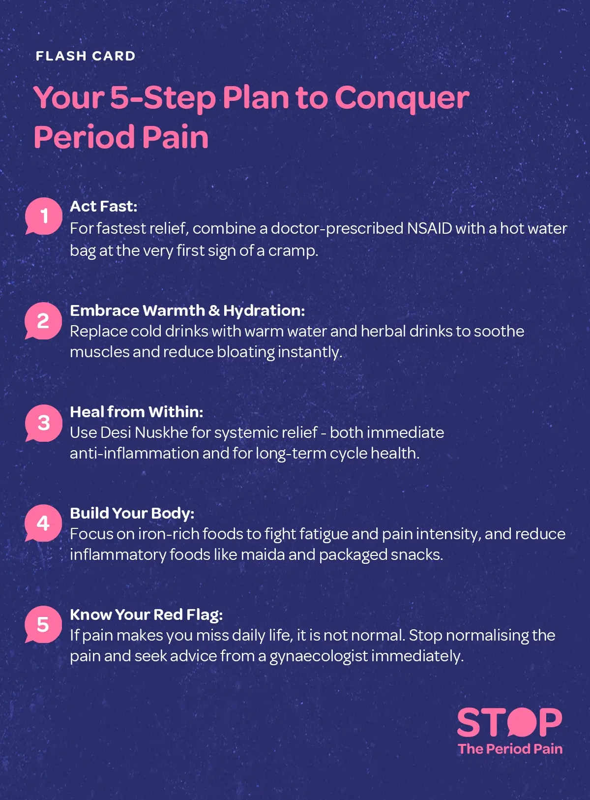 A health flashcard titled “Your 5-Step Plan to Conquer Period Pain”, featuring warm, soothing colors like pink and cream, divided into five sections. The first shows a woman holding her abdomen with a hot water bag and medicine for period cramps, emphasizing combining doctor-prescribed NSAIDs with heat for fast relief. The second depicts a steaming cup of herbal tea for period pain and warm water, highlighting hydration and warmth to relax muscles and reduce menstrual bloating. The third shows herbs like turmeric, ginger, and tulsi, representing traditional Desi Nuskhe for period relief for immediate anti-inflammatory effects and long-term menstrual health. The fourth illustrates iron-rich foods such as spinach, lentils, jaggery, and pomegranate, with junk foods crossed out, promoting nutrition during periods to reduce fatigue and inflammation. The fifth shows a resting woman with a calendar marked with red dates and a stethoscope symbol, emphasizing that severe menstrual pain disrupting daily life is not normal and requires consultation with a gynecologist for period pain. A motivational tagline at the bottom reads: “Stop normalizing period pain—heal, strengthen, and thrive. The graphic ends with the campaign message "STOP The Period Pain." Which is a knowledge initiative campaign by Blue Cross Laboratories the makers of meftal spas.
