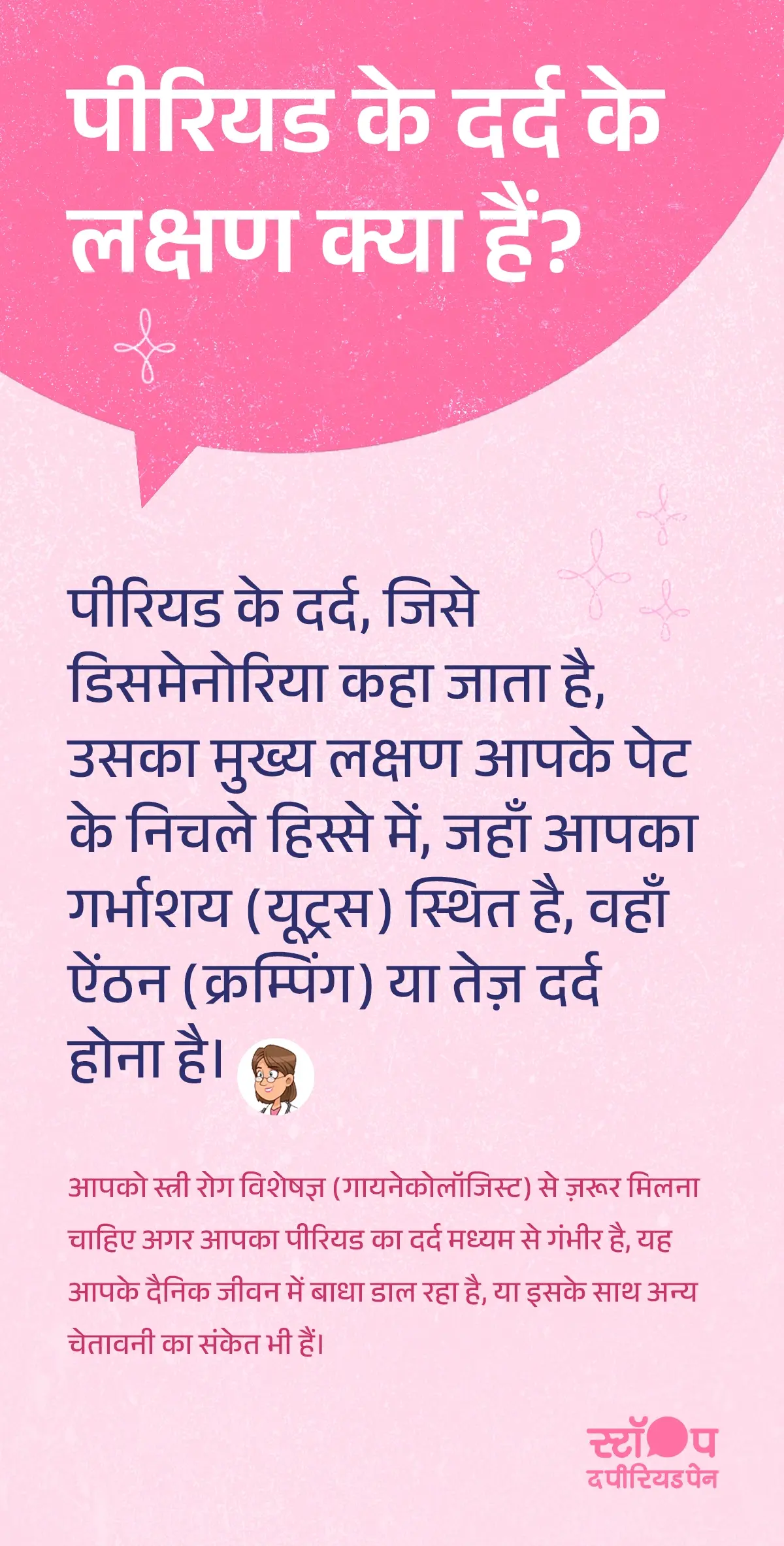 एक महिला अपने पेट के निचले हिस्से में दर्द को पकड़कर दर्द में बैठी हुई है। उसका चेहरा पीरियड पेन और असुविधा दर्शा रहा है। पृष्ठभूमि हल्की और शांत रंग की है, जिससे महिला पर ध्यान केंद्रित हो। इस चित्र का उद्देश्य पीरियड के दर्द (डिसमेनोरिया) के लक्षण, जैसे पेट में ऐंठन और तेज़ पीरियड क्रैम्प्स, को दिखाना है। यह चेतावनी भी दर्शाता है कि अगर मध्यम या गंभीर पीरियड दर्द हो और दैनिक जीवन में बाधा डाल रहा हो, तो स्त्री रोग विशेषज्ञ (गायनेकोलॉजिस्ट) से मिलना आवश्यक है। ग्राफ़िक का अंत अभियान संदेश "स्टॉप-द-पीरियडपेन" के साथ होता है, जो ब्लू क्रॉस लेबोरेटरीज़, यानी मेफ्टाल स्पास के निर्माता, द्वारा शुरू की गई एक जागरूकता पहल है।