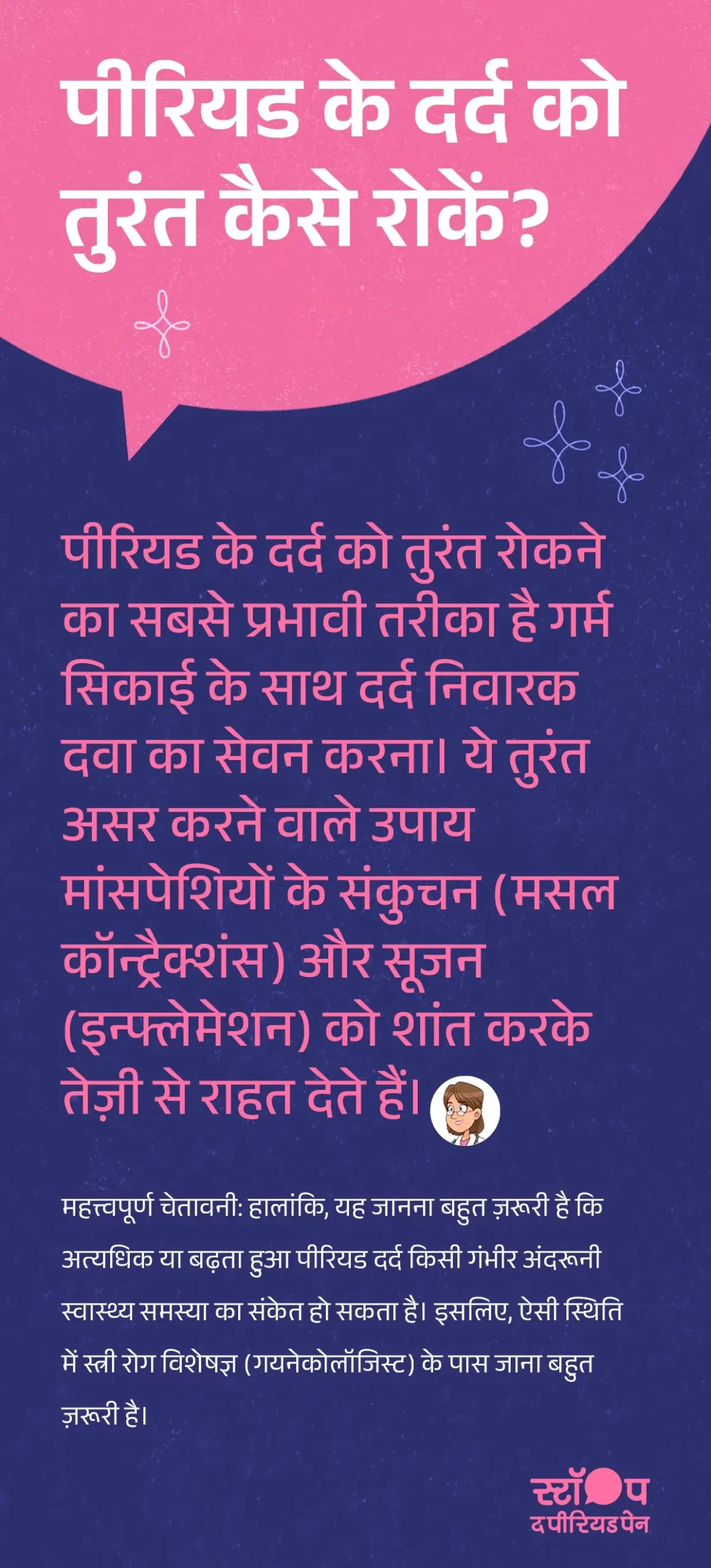एक FAQ कार्ड जिसमें शीर्षक में पूछा गया है, 'पीरियड के दर्द को तुरंत कैसे रोकें'। कार्ड में बताया गया है कि पीरियड दर्द कम करने के उपाय, गर्म सिकाई (हॉट कॉम्प्रेस) और दर्द निवारक दवा लेने से मासिक धर्म के दर्द में तुरंत राहत मिलती है। इसमें समझाया गया है कि ये उपाय मांसपेशियों के संकुचन और सूजन (इन्फ्लेमेशन) को कम करके तेज़ राहत देते हैं। कार्ड में एक महत्त्वपूर्ण चेतावनी भी शामिल है, जिसमें कहा गया है कि अत्यधिक या बढ़ता हुआ पीरियड दर्द किसी गंभीर अंदरूनी स्वास्थ्य समस्या का संकेत हो सकता है और ऐसी स्थिति में स्त्री रोग विशेषज्ञ (गायनेकोलॉजिस्ट) से तुरंत संपर्क करना आवश्यक है। कार्ड का डिज़ाइन साफ़ और सरल है, जिसमें मुख्य टेक्स्ट हाइलाइटेड है ताकि उपयोगकर्ता जल्दी समझ सके। ग्राफ़िक का अंत अभियान संदेश "स्टॉप-द-पीरियडपेन" के साथ होता है, जो ब्लू क्रॉस लेबोरेटरीज़, यानी मेफ्टाल स्पास के निर्माता, द्वारा शुरू की गई एक जागरूकता पहल है।