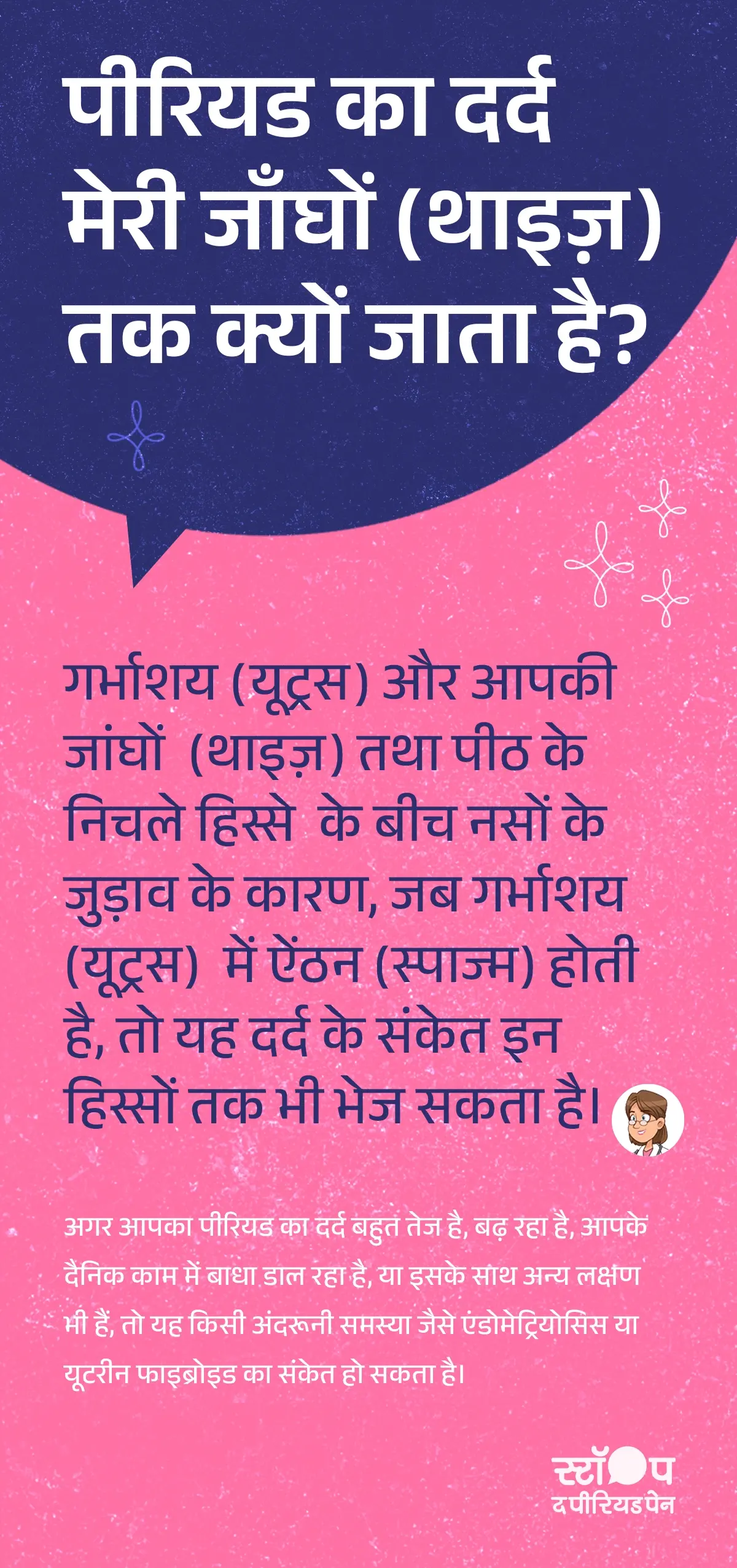 एक शिक्षाप्रद इन्फ़ोग्राफ़िक जो यह समझाता है कि पीरियड का दर्द (मेंस्ट्रुअल क्रैम्प्स ) जांघों तक क्यों फैलता है। चित्र में महिला शरीर का निचला हिस्सा (फीमेल रिप्रोडक्टिव सिस्टम ) दिखाया गया है, जिसमें गर्भाशय (उतेरुस ), निचला पीठ क्षेत्र (लोअर बैक पैन) और जांघें (थिगह पैन दूरिंग पीरियड्स ) दर्शाई गई हैं। लाल रंग की लहरदार रेखाएँ गर्भाशय में ऐंठन (उतेरिने स्पासंस ) और उससे निकलने वाले दर्द के संकेत (नर्व पैन सिग्नल्स) को दर्शाती हैं, जो नसों के ज़रिए पीठ दर्द (बैक पैन इन पीरियड्स) और थाइज़ पेन (थिगह पैन दूरिंग मेंस्ट्रुएशन) तक पहुँचते हैं। साथ में लिखा हुआ पाठ यह बताता है कि गर्भाशय और जांघों के बीच नसों का जुड़ाव (उतेरुस नर्व कनेक्शन) दर्द को फैलाता है। नीचे की ओर एक चेतावनी वाला अनुभाग है, जिसमें लिखा है कि अगर पीरियड दर्द बहुत ज़्यादा हो (सीवियर पीरियड पैन), बढ़ रहा हो या दैनिक काम में बाधा डाल रहा हो, तो यह एंडोमेट्रियोसिस (एंडोमेट्रिओसिस सिम्पटम्स) या यूटेरिन फाइब्रॉइड (Uterine Fibroids) जैसी समस्या का संकेत हो सकता है। पृष्ठभूमि हल्की गुलाबी है और चित्र साफ़ व महिलाओं के स्वास्थ्य (उतेरिने फ़िब्रोइद्स) से जुड़ी शैक्षिक शैली में बना है। ग्राफ़िक का अंत अभियान संदेश "स्टॉप-द-पीरियडपेन" के साथ होता है, जो ब्लू क्रॉस लेबोरेटरीज़, यानी मेफ्टाल स्पास के निर्माता, द्वारा शुरू की गई एक जागरूकता पहल है।