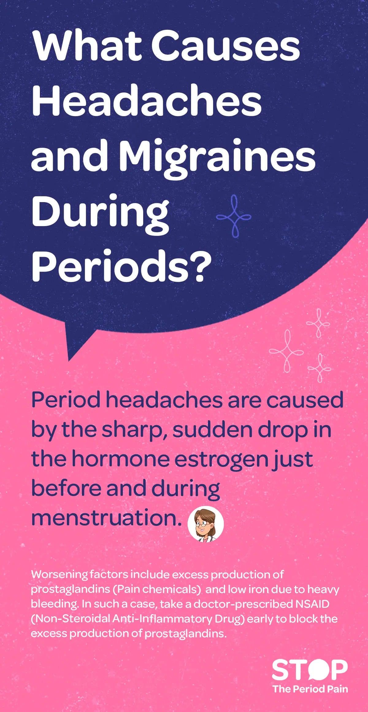 An educational infographic titled “What Causes Headaches and Migraines During Periods?” The graphic explains that menstrual headaches and period migraines occur because of a sharp drop in the hormone estrogen just before and during menstruation. It also lists factors that worsen hormonal headaches, including excess production of prostaglandins—pain-causing chemicals—and low iron levels from heavy bleeding. The infographic advises that in such cases, a doctor-prescribed NSAID (Non-Steroidal Anti-Inflammatory Drug) should be taken early to block the excess production of prostaglandins. The design likely includes simple icons or illustrations representing hormone imbalance, menstrual pain relief, iron deficiency, and period pain medication, with a clean and readable layout. The graphic ends with the campaign message "STOP The Period Pain." Which is a knowledge initiative campaign by Blue Cross Laboratories the makers of meftal spas.
