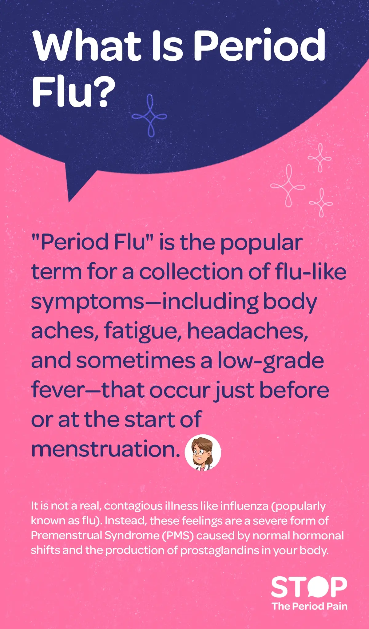 An informative text graphic explaining "Period Flu". The title at the top reads, “What is Period Flu?” Below, the text explains that “Period Flu” is a popular term for flu-like symptoms during menstruation—such as body aches, fatigue, headaches, and sometimes a low-grade fever—that occur just before or at the start of menstrual periods. It clarifies that Period Flu is not a contagious illness like influenza, but rather a severe form of Premenstrual Syndrome (PMS) caused by normal hormonal changes and the body’s production of prostaglandins. The overall tone is educational, aiming to distinguish Period Flu from actual flu and explain its connection to menstrual cycle symptoms. The graphic portraits the campaign message "STOP The Period Pain." Which is a knowledge initiative campaign by Blue Cross Laboratories the makers of meftal spas