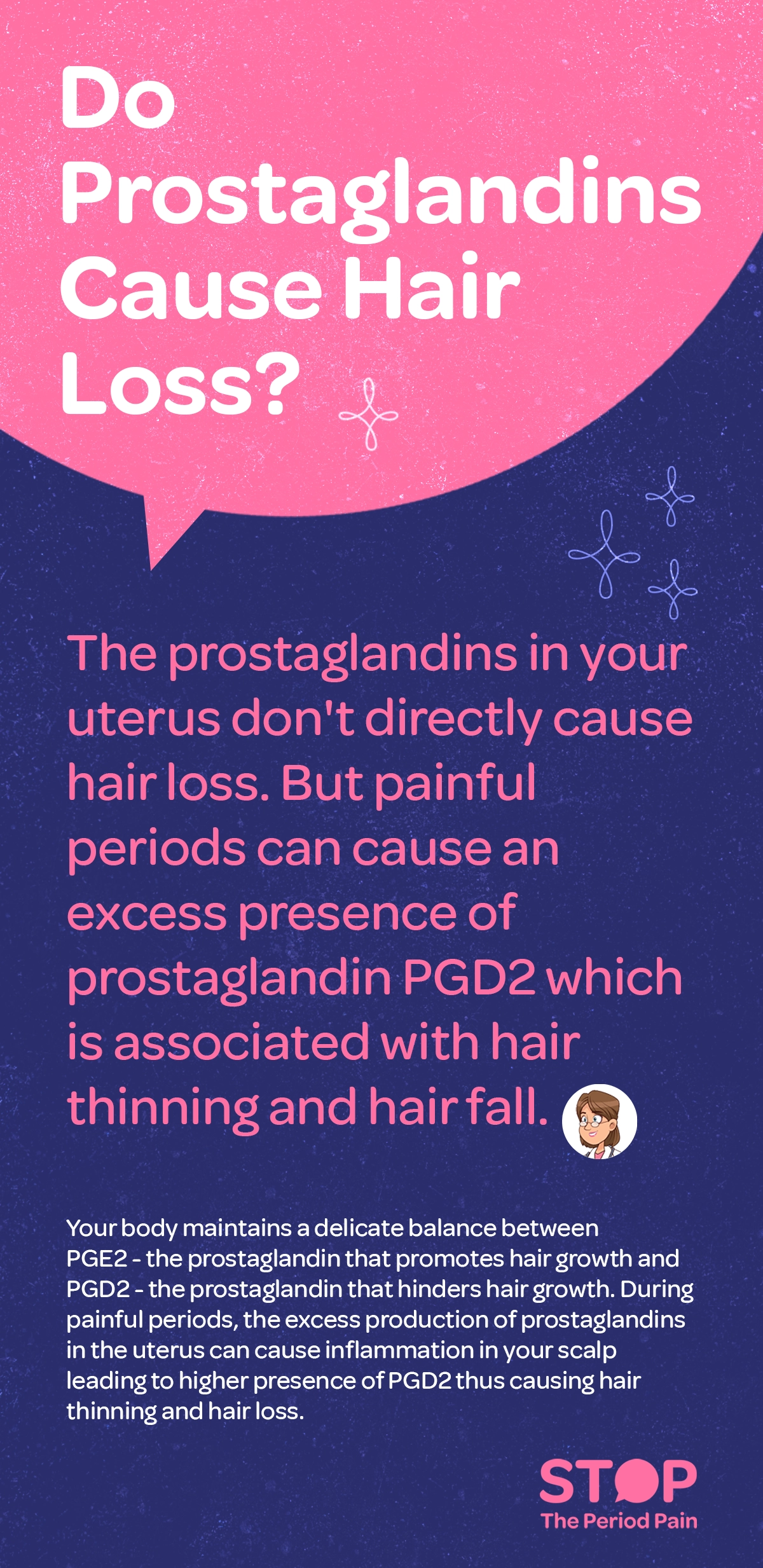 Informational infographic titled “Do Prostaglandins Cause Hair Loss” (hair loss causes, prostaglandins and hair loss, hormonal hair loss). The visual explains the relationship between menstrual pain, painful periods, prostaglandins, and hair thinning (period-related hair loss, female hair thinning). On one side, an illustration of a uterus highlights increased prostaglandin production during painful periods (menstrual cramps inflammation, prostaglandin hormones). Text explains that prostaglandins in the uterus do not directly cause hair loss, but severe period pain can increase levels of prostaglandin PGD2, which is associated with hair thinning and hair fall (PGD2 hair loss, hair shedding causes). On the other side, a scalp and hair follicle illustration shows the balance between PGE2, which supports hair growth, and PGD2, which inhibits hair growth (hair growth cycle, hair follicle health). Arrows indicate that excess prostaglandins can lead to inflammation that affects the scalp, increasing PGD2 levels and potentially causing hair thinning and hair loss (scalp inflammation, hormonal imbalance hair loss). The overall tone is educational and medical, using simple diagrams and label. The graphic portraits the campaign message "STOP The Period Pain." Which is a knowledge initiative campaign by Blue Cross Laboratories the makers of meftal spas