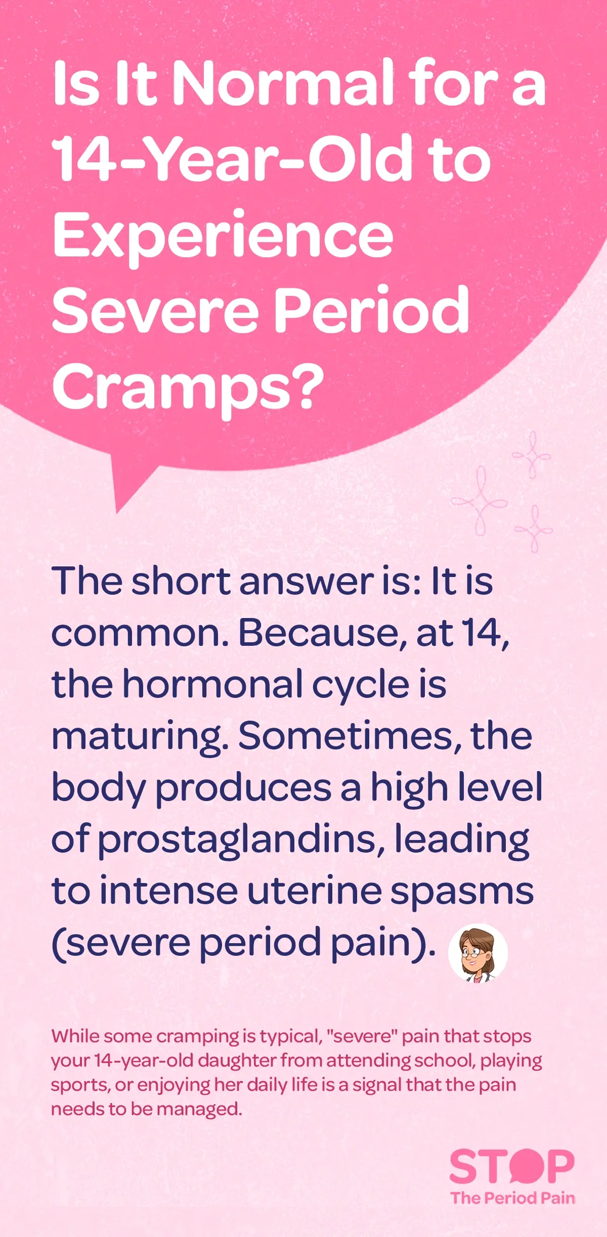 This image features a pink and light pink background with text addressing whether it is normal for a 14-year-old period cramps and severe menstrual cramps. It explains that severe period cramps in teens are common at this age because the hormonal cycle is still maturing, and sometimes the body produces high levels of prostaglandins, which cause intense uterine spasms and severe period pain. The image also notes that while some menstrual cramping is typical, severe period pain that interferes with daily activities like school or sports indicates the need for period pain management. The bottom right corner includes the phrase "STOP The Period Pain," and there is a small illustration of a woman with glasses beside the main text. The graphic portraits the campaign message "STOP The Period Pain." Which is a knowledge initiative campaign by Blue Cross Laboratories the makers of meftal spas