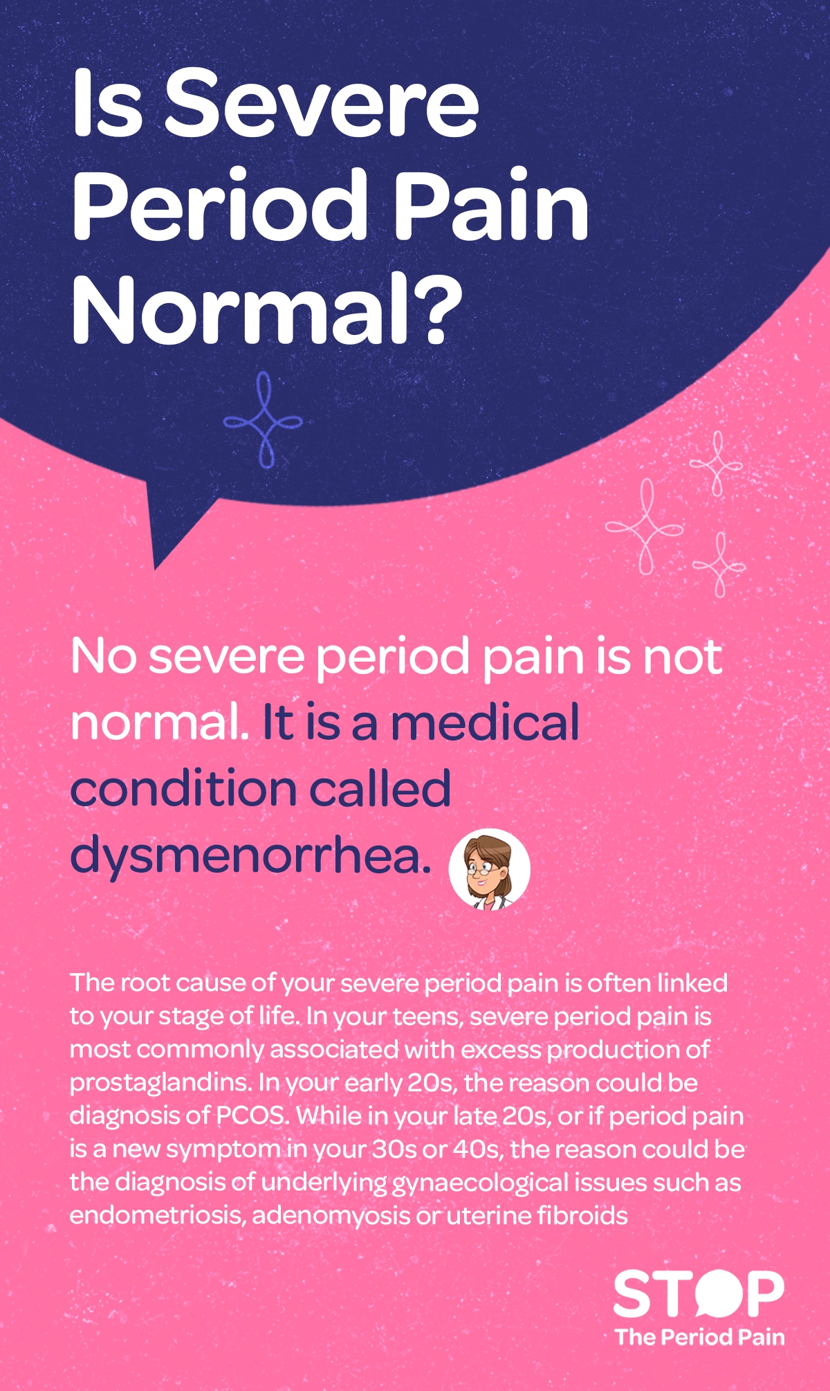Informational graphic with the heading “Is Severe Period Pain Normal?” followed by the answer “No, severe period pain is not normal. It is a medical condition called dysmenorrhea.” The text explains that the cause of severe period pain, menstrual cramps, or painful periods often depends on a person’s stage of life: in the teenage years, it is commonly linked to excess prostaglandin production; in the early 20s, it may be associated with PCOS symptoms; and in the late 20s or when period pain begins in the 30s or 40s, it may be due to underlying gynecological conditions such as endometriosis, adenomyosis, or uterine fibroids. The overall tone is educational and medical information for menstrual health. The graphic portraits the campaign message "STOP The Period Pain." Which is a knowledge initiative campaign by Blue Cross Laboratories the makers of meftal spas