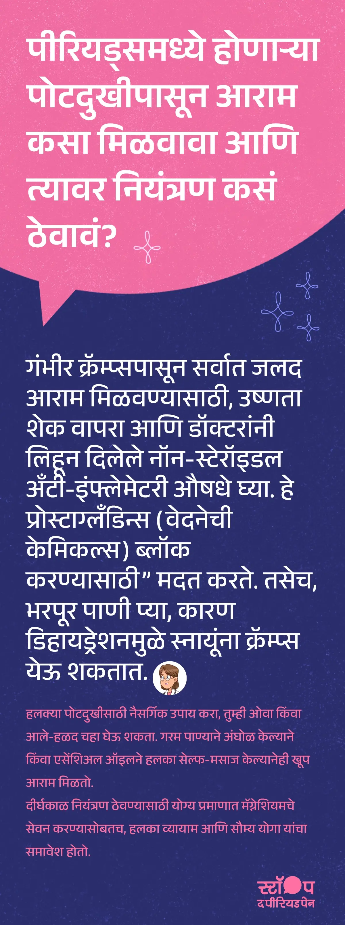 एक माहितीपूर्ण ग्राफिक किंवा लेख ज्यात पोटदुखी आणि मासिक पाळीच्या क्रॅम्प्ससाठी आराम कसा मिळवावा याबाबत मार्गदर्शन दिले आहे. शीर्षक: “पीरियड्समध्ये होणाऱ्या पोटदुखीपासून आराम कसा मिळवावा आणि त्यावर नियंत्रण कसं ठेवावं?” मुख्य मजकूरात गंभीर क्रॅम्प्ससाठी उपाय म्हणून उष्णता शेक (हीट पॅड) वापरणे आणि डॉक्टरांनी सुचवलेली नॉन-स्टेरॉइडल अँटी-इंफ्लेमेटरी औषधे घेणे याचा समावेश आहे, जे प्रोस्टाग्लँडिन्स ब्लॉक करून वेदना कमी करणे मध्ये मदत करतात. तसेच भरपूर पाणी पिणे याचे महत्त्व सांगितले आहे, कारण डिहायड्रेशनमुळे मासिक पाळीच्या क्रॅम्प्स येऊ शकतात. हलक्या पोटदुखीसाठी नैसर्गिक उपाय, जसे की ओवा किंवा आले-हळद चहा, गरम पाण्याने अंघोळ, आणि एसेंशिअल ऑइल मसाज करून पीरियड पेन रिलीफ मिळवता येते. दीर्घकाळ आराम आणि पीरियड कंट्रोलसाठी मॅग्नेशियमचे सेवन, हलका व्यायाम, आणि सौम्य योगा करण्याचे फायदे सांगितले आहेत. ग्राफिकचा शेवट मोहीम संदेशासह होतो: "स्टॉप ध पीरियड पैन." ही एक माहितीपर मोहीम आहे, जी ब्लू क्रॉस लॅबोरेटरीज द्वारे राबवली जात आहे, जे मेफ्टाल स्पास चे निर्माते आहेत.