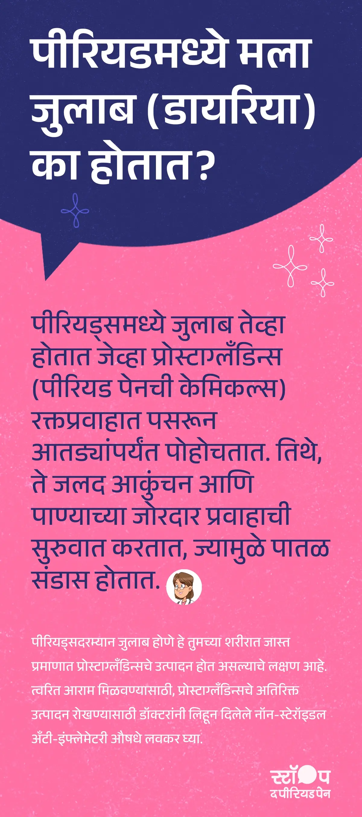 पीरियडमध्ये जुलाब (डायरिया) पीरियड्समध्ये डायरीया कारणे का होतो हे स्पष्ट करणारा मजकूर. मेनस्ट्रुएशन डायरीया मध्ये पीरियड्समध्ये पेन तयार करणारे रासायनिक पदार्थ प्रोस्टाग्लँडिन्स आणि जुलाब रक्तप्रवाहात जाऊन आतड्यांपर्यंत पोहोचतात. तेथे आतड्यांच्या स्नायूंना जलद आकुंचन करायला भाग पाडतात आणि पाण्याचा जोर वाढवतात, ज्यामुळे पीरियड्स डायरिया लक्षणे आणि पातळ संडास होतो. पीरियड्समध्ये जुलाब होणे म्हणजे शरीरात प्रोस्टाग्लँडिन्स जास्त प्रमाणात तयार होत आहेत. लवकर आराम मिळवण्यासाठी पीरियड्समध्ये जुलाब उपचार म्हणून डॉक्टरांनी दिलेली नॉन-स्टेरॉइडल अँटी-इंफ्लेमेटरी औषधे वेळेत घेणे फायदेशीर ठरते. ग्राफिकचा शेवट मोहीम संदेशासह होतो: "स्टॉप ध पीरियड पैन." ही एक माहितीपर मोहीम आहे, जी ब्लू क्रॉस लॅबोरेटरीज द्वारे राबवली जात आहे, जे मेफ्टाल स्पास चे निर्माते आहेत.