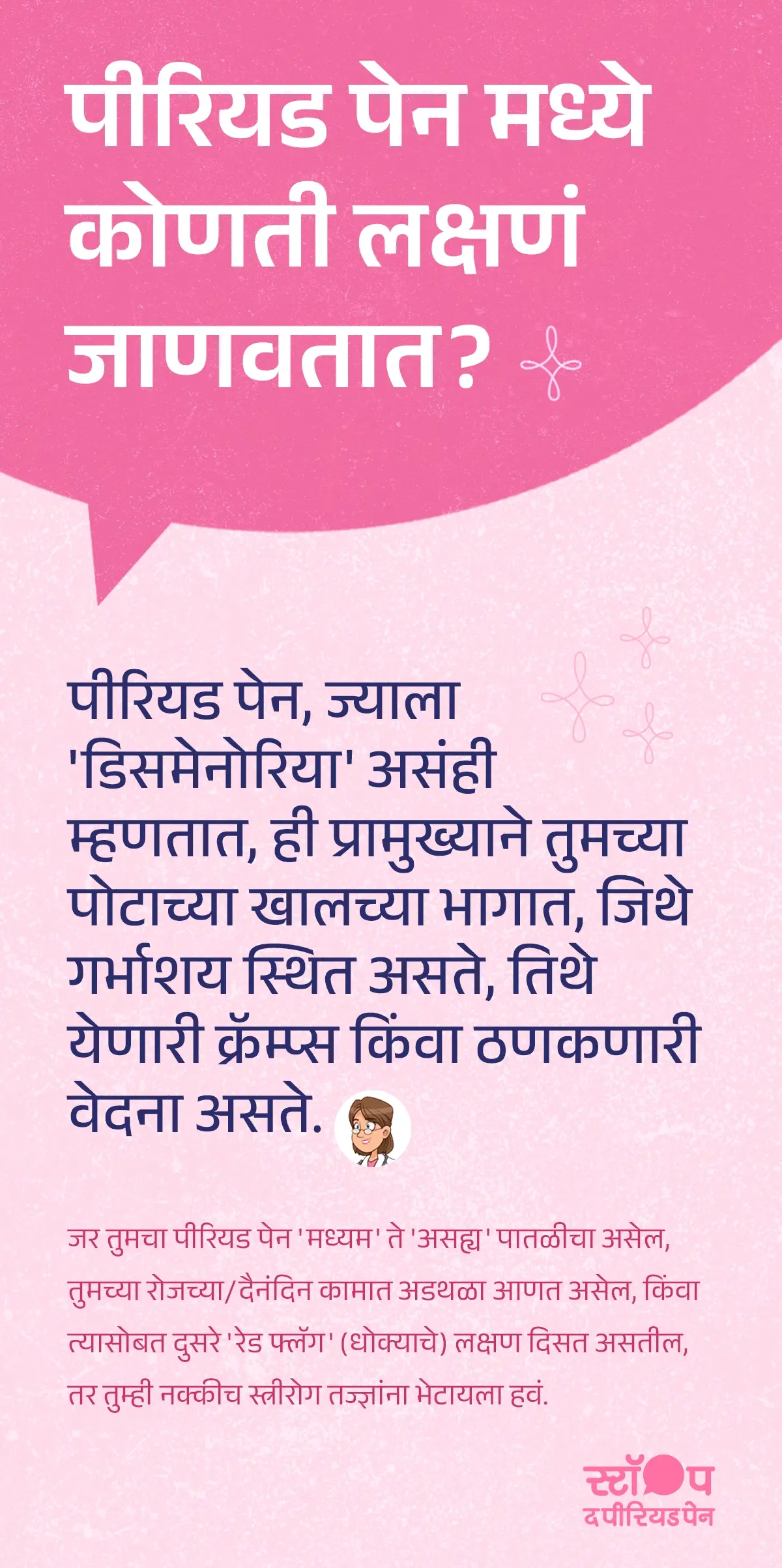 मराठी भाषेतील माहितीपर इन्फोग्राफिक ज्यामध्ये पीरियड पेन (डिसमेनोरिया) विषयी माहिती दिलेली आहे. इमेजमध्ये पीरियड पेनची लक्षणं स्पष्ट केली आहेत, ज्यामध्ये पोटाच्या खालच्या भागात होणाऱ्या पाळीतील कळा, ठणकणारी वेदना, आणि गर्भाशयाच्या आसपास जाणवणारा त्रास यांचा समावेश आहे, जे मासिक पाळीतील वेदना दर्शवतात. तसेच मध्यम ते असह्य पीरियड पेन असल्यास, दैनंदिन कामांवर परिणाम होत असल्यास किंवा धोक्याची (रेड फ्लॅग) लक्षणं दिसल्यास स्त्रीरोग तज्ज्ञांचा सल्ला घेण्याचा इशारा दिलेला आहे. पीरियड पेनची लक्षणं मराठीत, डिसमेनोरिया माहिती, आणि महिलांच्या आरोग्याबाबत जनजागृती यासाठी उपयुक्त अशी ही शैक्षणिक इमेज आहे. ग्राफिकचा शेवट मोहीम संदेशासह होतो: "स्टॉप ध पीरियड पैन." ही एक माहितीपर मोहीम आहे, जी ब्लू क्रॉस लॅबोरेटरीज द्वारे राबवली जात आहे, जे मेफ्टाल स्पास चे निर्माते आहेत.