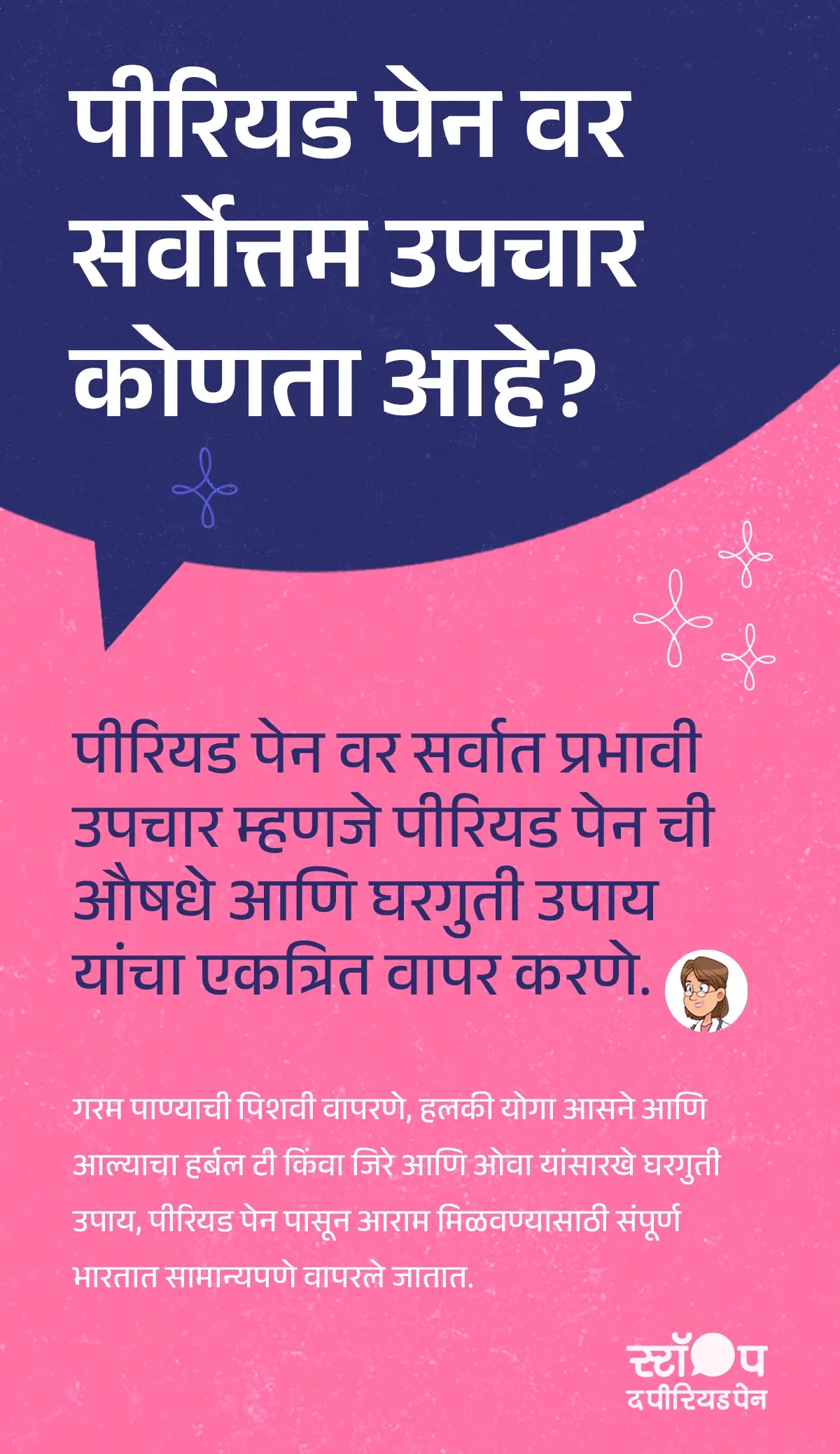 हा मजकूर पीरियड पेन उपचार (Period Pain Treatment) आणि पीरियड पेनवर घरगुती उपाय (Home Remedies for Period Pain) यांची माहिती देतो. शीर्षकात प्रश्न विचारला आहे, “पीरियड पेन वर सर्वोत्तम उपचार कोणता आहे?” त्यानंतर असे सांगितले आहे की पीरियड पेनवर प्रभावी उपचार (Effective Period Pain Relief) म्हणजे पीरियड पेन औषधे (Period Pain Medicine) आणि घरगुती उपाय (Natural Remedies for Period Pain) यांचा एकत्रित वापर. पुढे गरम पाण्याची पिशवी (Hot Water Bag for Period Pain) वापरणे, हलकी योगासने (Yoga for Menstrual Pain) करणे आणि आल्याचा हर्बल चहा (Ginger Tea for Period Pain) पिणे किंवा जिरे व ओवा यांसारखे घरगुती उपाय (Jeera Ajwain for Period Cramps) वापरणे यामुळे पीरियड पेनपासून आराम (Menstrual Pain Relief) मिळतो, असे स्पष्ट केले आहे. हा मजकूर माहितीपर व महिलांच्या आरोग्याविषयी मार्गदर्शन (Women’s Health Guidance) करणारा आहे. ग्राफिकचा शेवट मोहीम संदेशासह होतो: "स्टॉप ध पीरियड पैन." ही एक माहितीपर मोहीम आहे, जी ब्लू क्रॉस लॅबोरेटरीज द्वारे राबवली जात आहे, जे मेफ्टाल स्पास चे निर्माते आहेत. ग्राफिकचा शेवट मोहीम संदेशासह होतो: "स्टॉप ध पीरियड पैन." ही एक माहितीपर मोहीम आहे, जी ब्लू क्रॉस लॅबोरेटरीज द्वारे राबवली जात आहे, जे मेफ्टाल स्पास चे निर्माते आहेत.