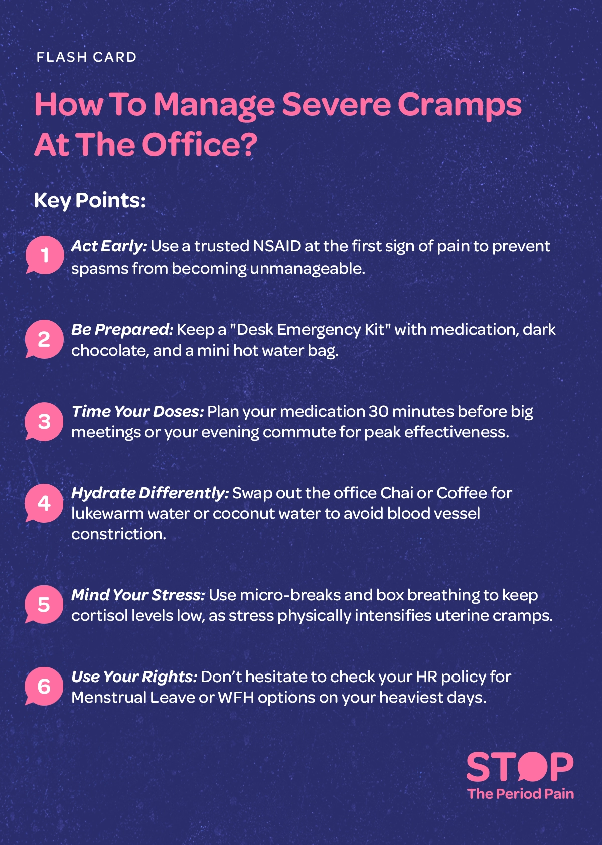 A vertically oriented informational flash card titled “How to Manage Severe Cramps at the Office”, focused on severe menstrual cramps, period pain management at work, and workplace wellness for women, presented in a clean, professional layout. Beneath the title is a “Key Points” section listing practical menstrual cramp relief tips for the office: “Act Early,” advising use of a trusted NSAID for menstrual cramps at the first sign of pain to prevent worsening cramps; “Be Prepared,” recommending a desk emergency kit for period pain with medication, dark chocolate, and a mini hot water bag; “Time Your Doses,” suggesting taking medication about 30 minutes before important meetings or the evening commute for effective period pain relief at work; “Hydrate Differently,” encouraging swapping chai or coffee for lukewarm water or coconut water to avoid blood vessel constriction that can worsen uterine cramps; “Mind Your Stress,” promoting micro-breaks and box breathing to lower cortisol since stress can intensify menstrual pain symptoms; and “Use Your Rights,” reminding employees to check HR policies for menstrual leave, work-from-home options during periods, or other workplace accommodations for period pain on heavy pain days. The graphic portraits the campaign message "STOP The Period Pain." Which is a knowledge initiative campaign by Blue Cross Laboratories the makers of meftal spas