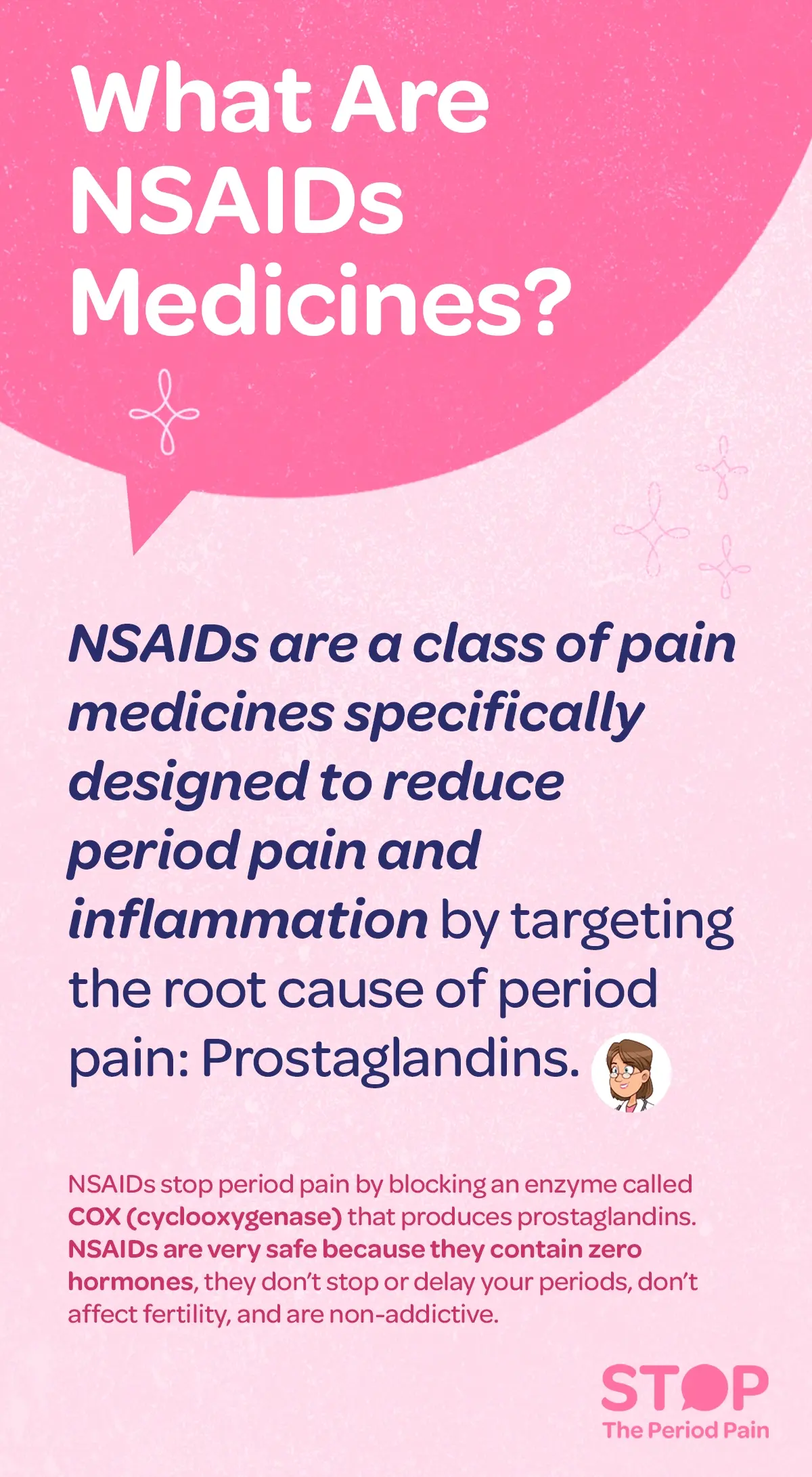 FAQ card titled ‘What are NSAIDs Medicines?’ The card explains what is NSAIDs medicine and that NSAIDs medicines are non-steroidal anti-inflammatory drugs used to reduce period pain and inflammation by targeting prostaglandins, the root cause of period pain. It clarifies what is NSAID medicine and what is NSAID drug, noting that NSAID medicine works differently from ordinary painkillers by acting directly in the uterus rather than just numbing pain perception. The card explains what is NSAIDs drugs and what is NSAID drugs, stating that NSAIDs drugs block the COX (cyclooxygenase) enzyme, which produces prostaglandins, helping relax uterine muscles and reduce pain. It also highlights safety information about NSAIDs medicine, explaining that NSAID drug contains no hormones, does not stop or delay periods, does not affect fertility, and is non-addictive when used as directed. The graphic portraits the campaign message "STOP The Period Pain." Which is a knowledge initiative campaign by Blue Cross Laboratories the makers of meftal spas