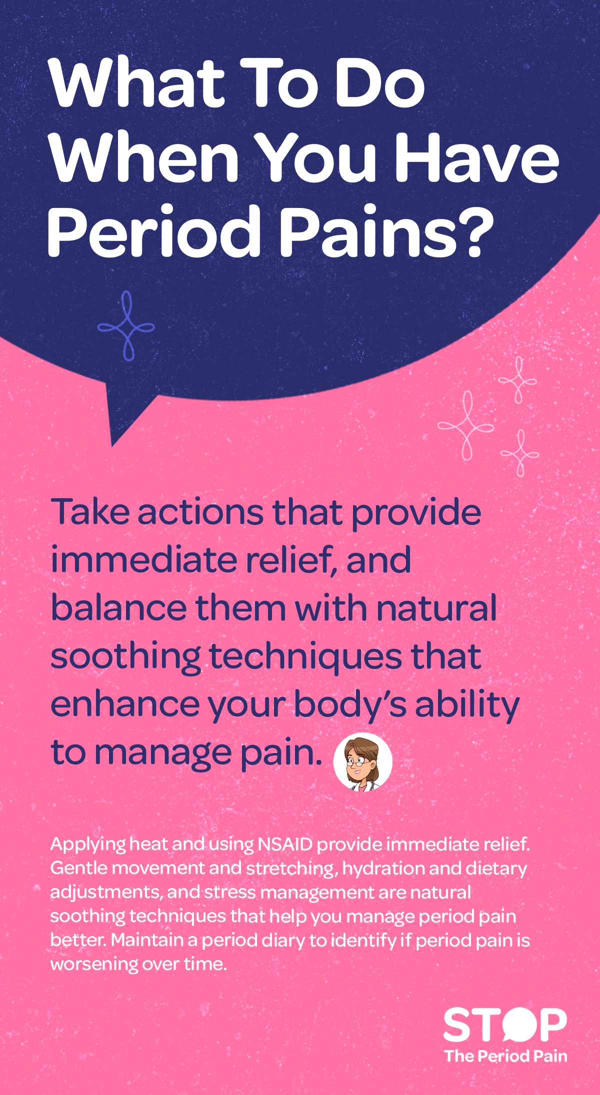Infographic titled “What To Do When You Have Period Pains”, focusing on period pain relief and menstrual cramp management. The design presents guidance for managing menstrual cramps using both immediate relief for period pain methods and natural remedies for period pain. Introductory text explains that actions providing fast relief from period cramps should be balanced with approaches that support the body’s ability to manage menstrual pain over time. The infographic lists immediate relief options such as applying heat to the lower abdomen for period cramps and using NSAIDs for menstrual pain relief. It also highlights natural soothing techniques for period pain, including gentle movement and stretching for menstrual cramps, hydration for period pain relief, dietary adjustments for menstrual health, and stress management for hormonal balance to help reduce discomfort. A final note encourages maintaining a period diary to track menstrual symptoms and identify whether period pain is worsening over time. The graphic portraits the campaign message "STOP The Period Pain." Which is a knowledge initiative campaign by Blue Cross Laboratories the makers of meftal spas.
