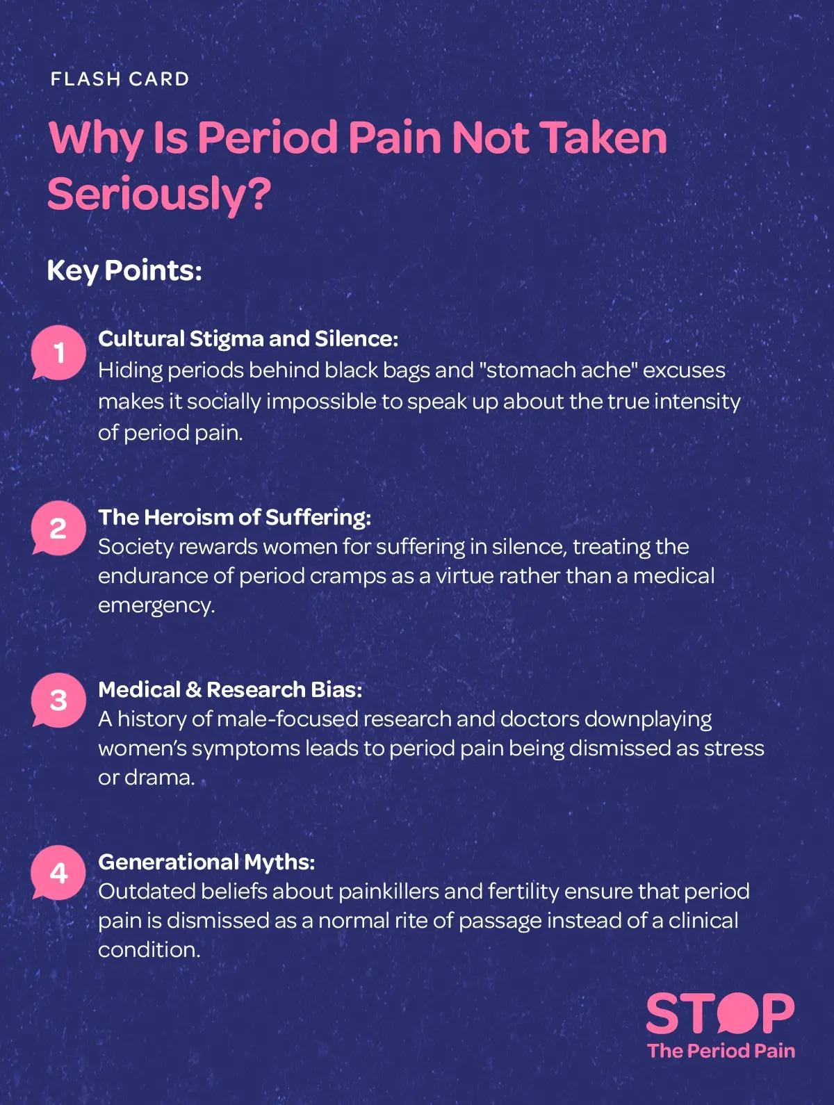 A flash card titled “Why Is Period Pain Not Taken Seriously?” The card presents four key reasons explaining the social and medical dismissal of period pain, menstrual pain, and severe period cramps. First, it highlights cultural stigma around menstruation and silence, noting that practices like hiding sanitary products in black bags and using vague excuses such as “stomach ache” make it difficult to openly express the real severity of menstrual cramps and painful periods. Second, it describes the heroism of suffering, where women are praised or expected to endure period cramps quietly, treating menstrual pain endurance as a virtue rather than recognizing it as a women’s health issue or medical condition. Third, the card addresses medical bias in women’s health and gender bias in healthcare, explaining that historically male-centered medical research and dismissive attitudes from healthcare providers often lead to women’s pain being minimized, labeled as stress, or seen as exaggerated. Finally, it discusses generational myths about periods, such as fears that painkillers affect fertility, which reinforce the idea that period pain is normal and a rite of passage instead of a treatable clinical condition deserving proper menstrual health care.The graphic portraits the campaign message "STOP The Period Pain." Which is a knowledge initiative campaign by Blue Cross Laboratories the makers of meftal spas