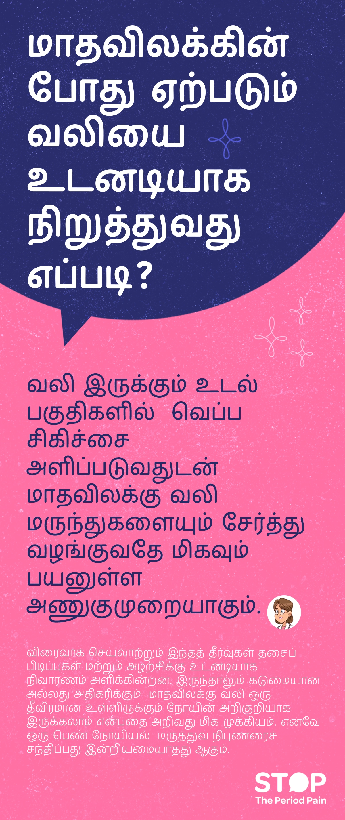மாதவிலக்கின் போது ஏற்படும் வலி (period pain)-ஐ உடனடியாக குறைக்க, வலி இருக்கும் இடத்தில் வெப்பப்பை (heat pad for cramps) அல்லது சூடான நீர் (hot water therapy) பயன்படுத்தி தசைகளை நிவர்த்தி செய்யலாம், மேலும் விரைவாக செயலாற்றும் மாதவிலக்கு வலி மருந்துகள் (menstrual pain relief medication)-ஐ எடுத்தால் தசைப் பிடிப்புகள் மற்றும் அழற்சிக்கு உடனடி நிவாரணம் (instant period pain relief) கிடைக்கும். இதன் மூலம் பெரும்பாலும் வலி குறைகிறது, ஆனால் வலி கடுமையாக இருந்தால் அல்லது அதிகரிக்குமானால், அது உள்ளிருக்கும் மாதவிலக்கு தொடர்புடைய நோய்கள் (menstrual disorders)-ன் அறிகுறி ஆக இருக்கலாம் என்பதால் பெண்கள் நிபுணர் மருத்துவர் (gynecologist consultation)-ஐ சந்திப்பது அவசியம். படவிளக்கம் “STOP The Period Pain” (மாதவிடாய் வலியை நிறுத்துங்கள்) என்ற விழிப்புணர்வு செய்தியை வெளிப்படுத்துகிறது. இது மெஃப்டல் ஸ்பாஸ் (Meftal Spas) மருந்தை தயாரிக்கும் ப்ளூ கிராஸ் லேபரட்டரீஸ் (Blue Cross Laboratories) நிறுவனத்தால் தொடங்கப்பட்ட ஒரு அறிவு மற்றும் விழிப்புணர்வு முயற்சி ஆகும்.