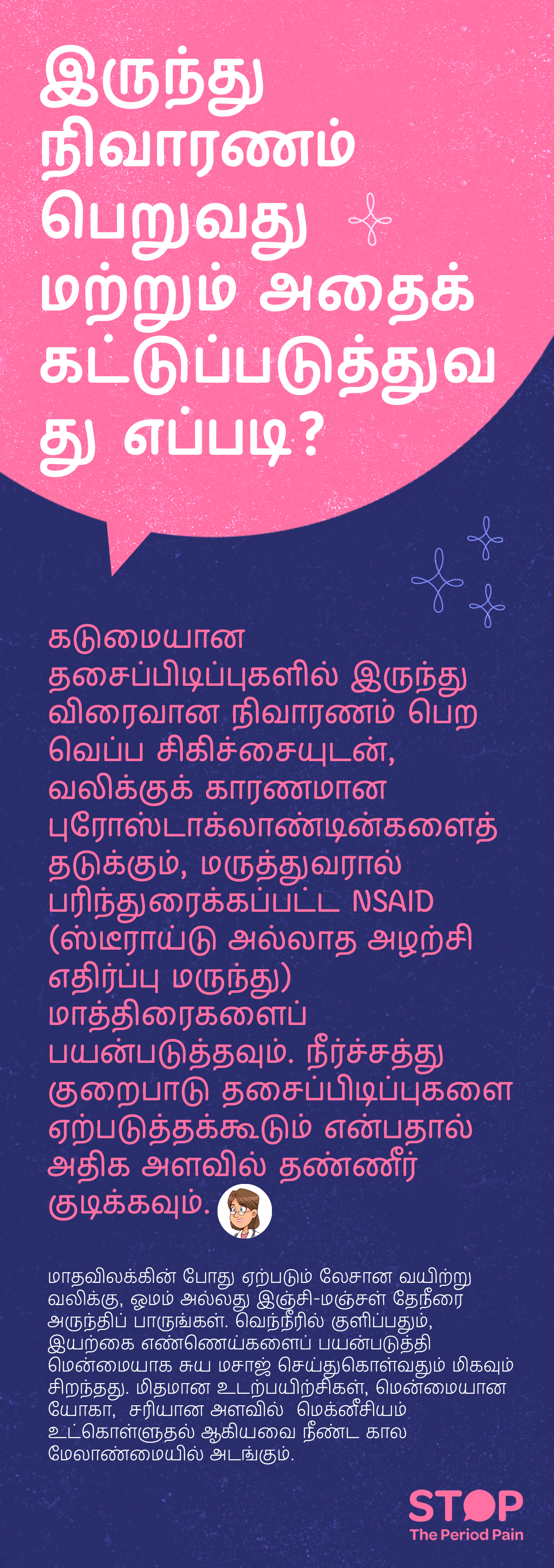 தசைப்பிடிப்புகள் மற்றும் மாதவிலக்கு வலி நிவாரணம் நேரத்தில் ஏற்படும் லேசான வயிற்று வலி குறைக்கவும், நிர்வகிக்கவும் தமிழில் வழிகாட்டல். கடுமையான தசைப்பிடிப்புகள் வலிக்கு வீடு முறைகள் மற்றும் வலியைக் குறைக்கும் வெப்ப சிகிச்சை செய்யவும், வலிக்குக் காரணமான புரோஸ்டாக்லாண்டின்களை தடுக்கும், மருத்துவரால் பரிந்துரைக்கப்பட்ட NSAID மாத்திரைகள் (ஸ்டீராய்டில்லாத அழற்சி எதிர்ப்பு மருந்து) பயன்படுத்தவும் அறிவுறுத்தப்படுகிறது. நீர்சத்து குறைபாடு தசைப்பிடிப்புகளை ஏற்படுத்தக்கூடும் என்பதால் அதிக அளவில் தண்ணீர் குடிப்பது முக்கியம். மாதவிலக்கினால் ஏற்படும் லேசான வயிற்று வலிக்காக ஓமம் தேநீர், இஞ்சி-மஞ்சள் டீ, வெந்நீரில் குளிக்கவும், இயற்கை எண்ணெய்களைப் பயன்படுத்தி மென்மையாக சுய மசாஜ் செய்யும் முறைகள் பரிந்துரைக்கப்படுகிறது. மிதமான உடற்பயிற்சி, மென்மையான யோகா, மற்றும் போதுமான அளவில் மெக்னீசியம் எடுத்துக்கொள்வது நீண்ட கால மாதவிலக்கு வலி மேலாண்மை-க்கு உதவும்.படவிளக்கம் “STOP The Period Pain” (மாதவிடாய் வலியை நிறுத்துங்கள்) என்ற விழிப்புணர்வு செய்தியை வெளிப்படுத்துகிறது. இது மெஃப்டல் ஸ்பாஸ் (Meftal Spas) மருந்தை தயாரிக்கும் ப்ளூ கிராஸ் லேபரட்டரீஸ் (Blue Cross Laboratories) நிறுவனத்தால் தொடங்கப்பட்ட ஒரு அறிவு மற்றும் விழிப்புணர்வு முயற்சி ஆகும்.