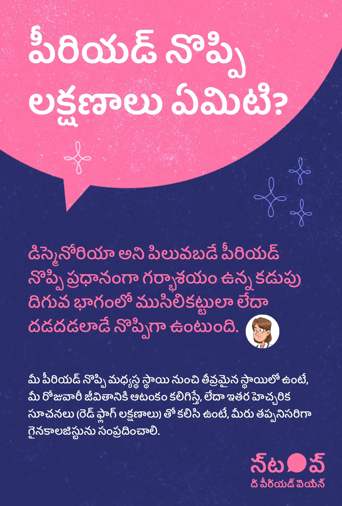 ఈ చిత్రం పీరియడ్ నొప్పి లక్షణాలు, dysmenorrhea symptoms, period cramps symptoms, రుతస్రావ నొప్పి సూచనలు, menstrual pain signs గురించి వివరించే సమాచార గ్రాఫిక్‌గా కనిపిస్తుంది. ఇందులో డిస్మెనోరియా (dysmenorrhea) అని పిలువబడే పీరియడ్ నొప్పి ప్రధానంగా గర్భాశయం ఉన్న కడుపు దిగువ భాగంలో ముసిలికట్టు నొప్పి (lower abdominal cramps) లేదా దడదడలాడే నొప్పి (throbbing menstrual pain) రూపంలో అనిపిస్తుందని వివరించబడింది. పీరియడ్ నొప్పి మధ్యస్థ స్థాయి నుంచి తీవ్రమైన స్థాయిలో ఉండటం, severe period pain, మీ రోజువారీ జీవితానికి ఆటంకం కలిగించడం, లేదా ఇతర హెచ్చరిక సూచనలు (red flag symptoms) తో కలిసి కనిపించడం వంటి పరిస్థితుల్లో, తప్పనిసరిగా గైనకాలజిస్టును సంప్రదించాలి (consult a gynecologist) అని సూచించబడింది.ఈ గ్రాఫిక్‌లో “పీరియడ్ నొప్పిని ఆపండి (STOP The Period Pain)” అనే ప్రచార సందేశం చూపించబడింది. ఇది Blue Cross Laboratories సంస్థ నిర్వహిస్తున్న అవగాహన కార్యక్రమం. ఈ సంస్థ Meftal-Spas ఔషధ తయారీదారులు.