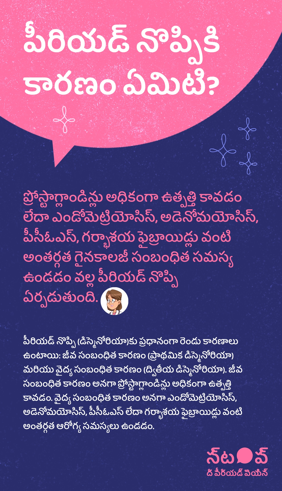 ఈ చిత్రం పీరియడ్ నొప్పి కారణాలు, period pain causes, menstrual cramps reasons, రుతస్రావ నొప్పి కారణాలు, period pain and gynecological issues గురించి వివరించబడిన ఒక సమాచార గ్రాఫిక్‌గా కనిపిస్తుంది. ఇందులో ప్రోస్టాగ్లాండిన్లు అధిక ఉత్పత్తి, excess prostaglandins during periods, primary dysmenorrhea, మరియు ఎండోమెట్రియోసిస్, adenomyosis, PCOS, గర్భాశయ ఫైబ్రాయిడ్లు, uterine fibroids వంటి gynecological conditions కారణంగా పీరియడ్ నొప్పి (డిస్మెనోరియా) ఏర్పడుతుందని వివరించబడింది. ఈ నొప్పికి రెండు ప్రధాన కారణాలు ఉంటాయని చూపిస్తుంది: జీవ సంబంధిత కారణం (primary dysmenorrhea), అంటే ప్రోస్టాగ్లాండిన్లు అధికంగా ఉత్పత్తి కావడం, మరియు వైద్య సంబంధిత కారణం (secondary dysmenorrhea), అంటే ఎండోమెట్రియోసిస్, అడెనోమయోసిస్, పీసీఓఎస్ లేదా గర్భాశయ ఫైబ్రాయిడ్లు వంటి అంతర్గత ఆరోగ్య సమస్యలు.ఈ గ్రాఫిక్‌లో “పీరియడ్ నొప్పిని ఆపండి (STOP The Period Pain)” అనే ప్రచార సందేశం చూపించబడింది. ఇది Blue Cross Laboratories సంస్థ నిర్వహిస్తున్న అవగాహన కార్యక్రమం. ఈ సంస్థ Meftal-Spas ఔషధ తయారీదారులు.