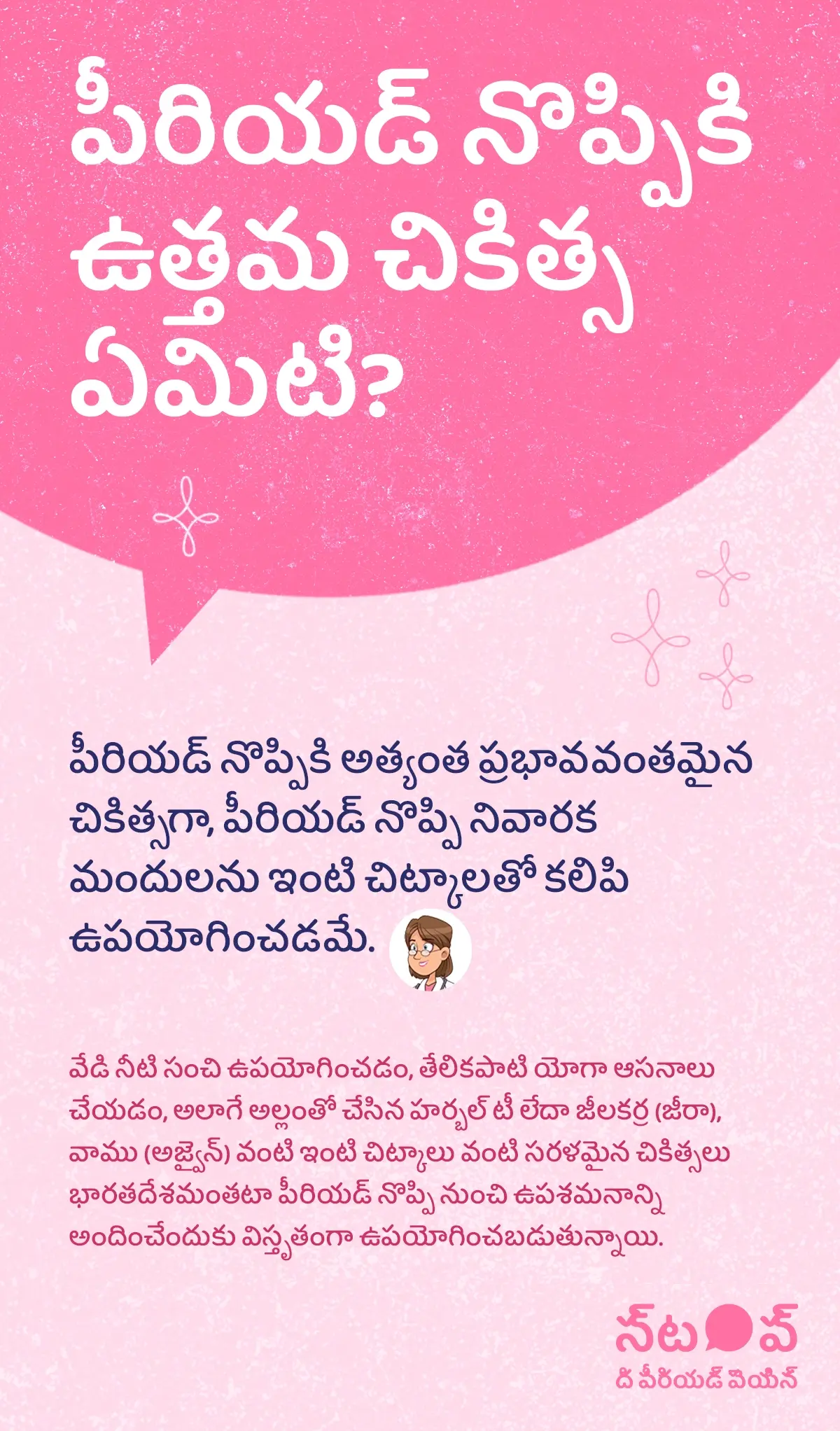 ఈ చిత్రం పీరియడ్ నొప్పి ఉత్తమ చికిత్స, best period cramps treatment, menstrual pain relief remedies, రుతస్రావ నొప్పి నివారణ, period pain home remedies గురించి వివరించే సమాచార గ్రాఫిక్‌గా కనిపిస్తుంది. ఇందులో పీరియడ్ నొప్పికి అత్యంత ప్రభావవంతమైన చికిత్సగా పీరియడ్ నొప్పి నివారక మందులు (pain relief medication for periods) ను ఇంటి చిట్కాలతో కలిపి ఉపయోగించడం సూచించబడింది. సహజ పరిష్కారాలుగా వేడి నీటి సంచి (hot water bag therapy), తేలికపాటి యోగా ఆసనాలు (gentle yoga for period pain), అలాగే అల్లం–హర్బల్ టీ (ginger herbal tea), జీలకర్ర (jeera cumin), వాము (ajwain) వంటి ఇంటి చిట్కాలు పీరియడ్ నొప్పి నుండి ఉపశమనం పొందడంలో విస్తృతంగా ఉపయోగించబడుతున్నాయని వివరించబడింది. ఈ గ్రాఫిక్‌లో “పీరియడ్ నొప్పిని ఆపండి (STOP The Period Pain)” అనే ప్రచార సందేశం చూపించబడింది. ఇది Blue Cross Laboratories సంస్థ నిర్వహిస్తున్న అవగాహన కార్యక్రమం. ఈ సంస్థ Meftal-Spas ఔషధ తయారీదారులు.