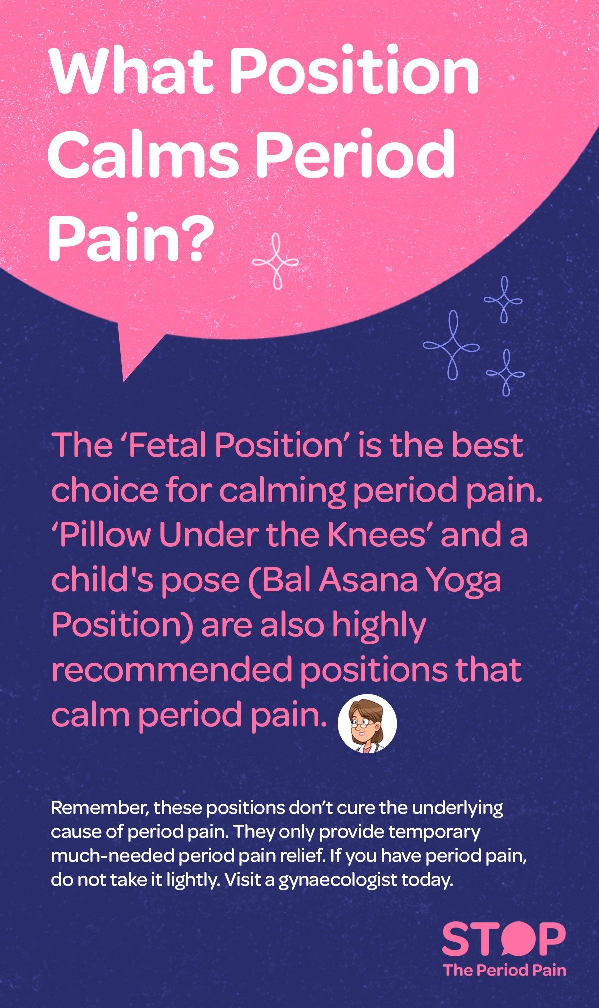 An informational health graphic titled “What Position Calms Period Pain?” explains that the fetal position is the best choice for easing period pain relief, menstrual cramps relief, and cramps during periods, typically showing a person lying on their side with knees drawn up toward the chest and back gently curved. It also recommends lying on the back with a pillow placed under the knees to reduce strain on the lower abdomen and back for lower abdominal pain relief and natural remedies for period pain, and practicing Child’s Pose (Bal Asana), a gentle yoga for period cramps position, where a person kneels, sits back on their heels, and folds forward with the forehead resting on the floor. The graphic notes that these positions offer temporary relief for menstrual cramps only and do not cure the underlying cause of period pain, advising individuals experiencing severe period cramps or ongoing menstrual pain symptoms to consult a gynaecologist. The graphic portraits the campaign message "STOP The Period Pain." Which is a knowledge initiative campaign by Blue Cross Laboratories the makers of meftal spas