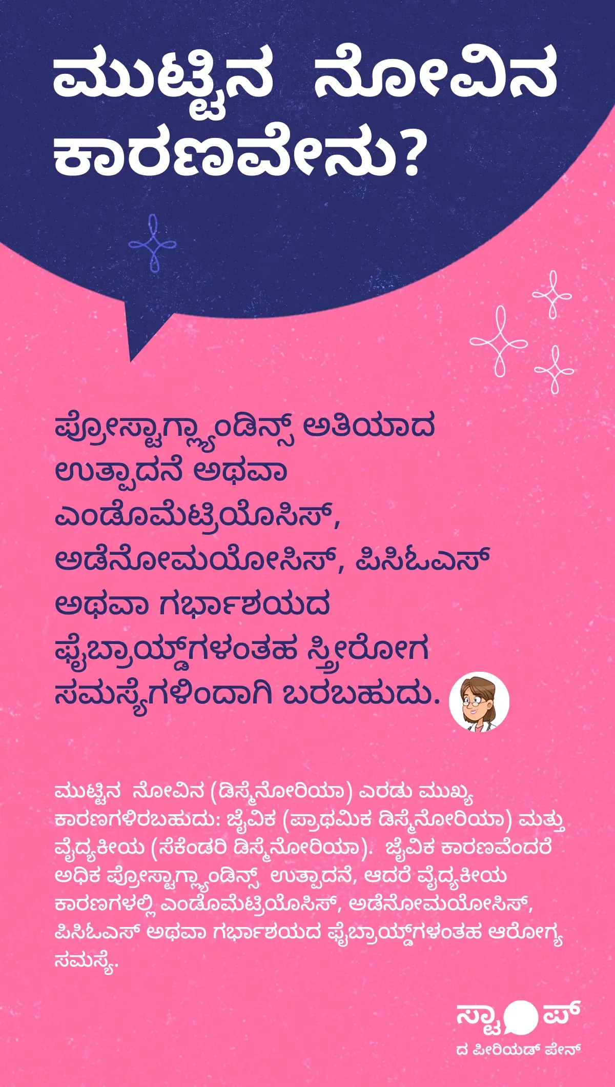 ಮುಟ್ಟಿನ ನೋವಿನ ಕಾರಣಗಳು ಕುರಿತು ಮಾಹಿತಿ ಚಿತ್ರಣ. ಪಠ್ಯದಲ್ಲಿ ಪ್ರೋಸ್ಟಾಗ್ಲ್ಯಾಂಡಿನ್ಸ್ ಅತಿಯಾದ ಉತ್ಪಾದನೆ ಅಥವಾ ಎಂಡೊಮೆಟ್ರಿಯೊಸಿಸ್, ಅಡೆನೋಮಯೋಸಿಸ್, ಪಿಸಿಓಎಸ್, ಅಥವಾ ಗರ್ಭಾಶಯದ ಫೈಬ್ರಾಯ್ಡ್‌ಗಳು ಎಂಬ ಸ್ತ್ರೀರೋಗ ಸಮಸ್ಯೆಗಳು ಕಾರಣವಾಗಬಹುದು ಎಂದು ವಿವರಿಸಲಾಗಿದೆ. ಮುಂದುವರಿದು, ಮುಟ್ಟಿನ ನೋವು (ಡಿಸ್ಮೆನೋರಿಯಾ) ಎರಡು ಮುಖ್ಯ ಪ್ರಕಾರಗಳಾಗಿದ್ದು — ಜೈವಿಕ (ಪ್ರಾಥಮಿಕ ಡಿಸ್ಮೆನೋರಿಯಾ) ಮತ್ತು ವೈದ್ಯಕೀಯ (ಸೆಕೆಂಡರಿ ಡಿಸ್ಮೆನೋರಿಯಾ) ಎಂದು ಹೇಳಲಾಗಿದೆ. ಜೈವಿಕ ಕಾರಣವಾಗಿ ಅಧಿಕ ಪ್ರೋಸ್ಟಾಗ್ಲ್ಯಾಂಡಿನ್ಸ್ ಉತ್ಪಾದನೆ, ಮತ್ತು ವೈದ್ಯಕೀಯ ಕಾರಣಗಳಲ್ಲಿ ಎಂಡೊಮೆಟ್ರಿಯೊಸಿಸ್, ಅಡೆನೋಮಯೋಸಿಸ್, ಪಿಸಿಓಎಸ್, ಹಾಗೂ ಗರ್ಭಾಶಯದ ಫೈಬ್ರಾಯ್ಡ್‌ಗಳು ಒಳಗೊಂಡಿವೆ.