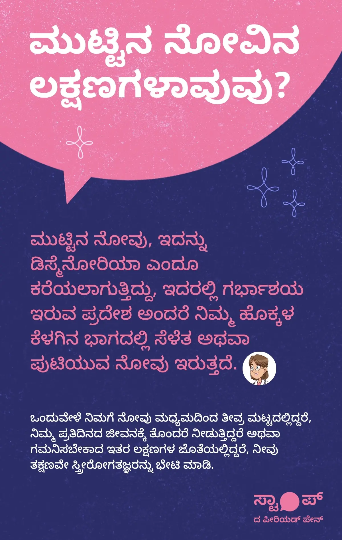 ಮುಟ್ಟಿನ ನೋವಿನ ಲಕ್ಷಣಗಳು ಕುರಿತು ಮಾಹಿತಿ ಚಿತ್ರಣ. ಪಠ್ಯದಲ್ಲಿ ಮುಟ್ಟಿನ ನೋವು (ಡಿಸ್ಮೆನೋರಿಯಾ) ಎಂದು ಕರೆಯಲ್ಪಡುವ ಈ ಸ್ಥಿತಿಯಲ್ಲಿ, ಗರ್ಭಾಶಯ ಇರುವ ಪ್ರದೇಶ ಅಂದರೆ ಹೊಕ್ಕಳ ಕೆಳಭಾಗದಲ್ಲಿ ನೋವು, ಸೆಳೆತ, ಅಥವಾ ಪುಟಿಯುವ ನೋವು ಕಾಣಿಸಿಕೊಳ್ಳುತ್ತದೆ ಎಂದು ವಿವರಿಸಲಾಗಿದೆ. ಜೊತೆಗೆ, ಮಧ್ಯಮದಿಂದ ತೀವ್ರ ಮುಟ್ಟಿನ ನೋವು, ದೈನಂದಿನ ಜೀವನಕ್ಕೆ ತೊಂದರೆ, ಅಥವಾ ಇತರ ಲಕ್ಷಣಗಳೊಂದಿಗೆ ಕಾಣಿಸಿಕೊಳ್ಳುವ ನೋವು ಇದ್ದರೆ, ತಕ್ಷಣವೇ ಸ್ತ್ರೀರೋಗತಜ್ಞರನ್ನು ಭೇಟಿ ಮಾಡುವುದು ಅಗತ್ಯವೆಂದು ಸೂಚಿಸಲಾಗಿದೆ.