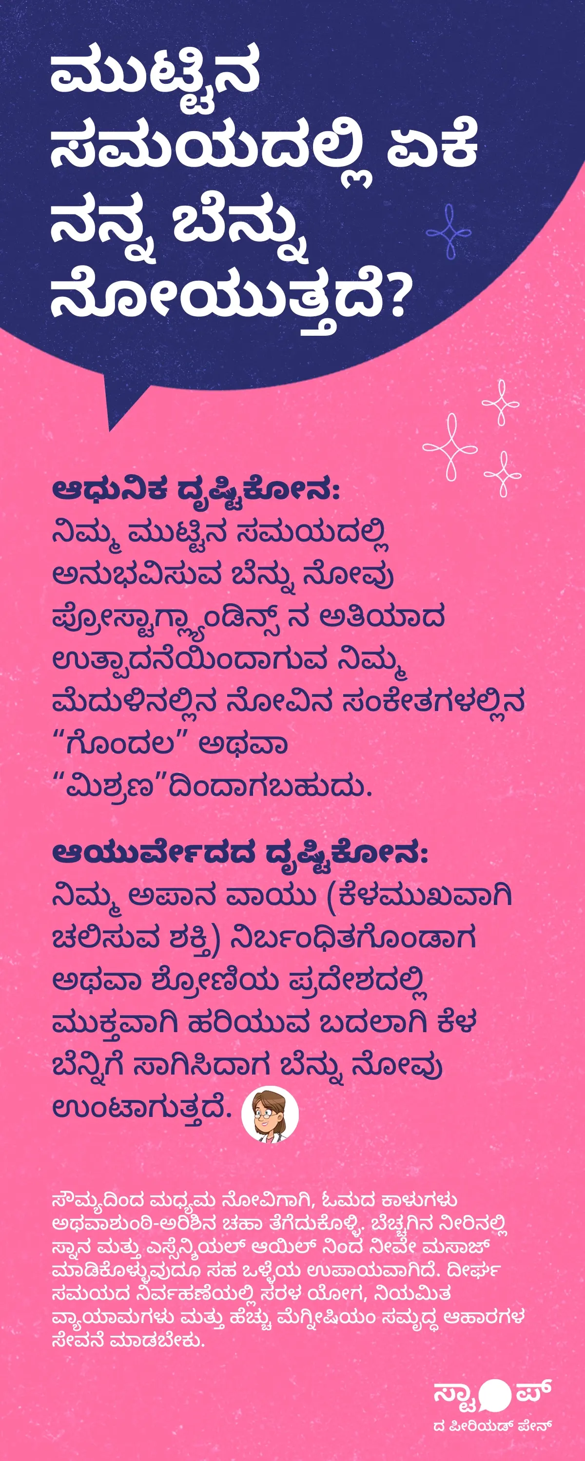 ಸರಳ ಹಿನ್ನೆಲೆಯ ಮೇಲೆ ಕನ್ನಡದಲ್ಲಿ ಬರೆಯಲಾದ ಮಾಹಿತಿ ಪ್ರಧಾನ ಪೋಸ್ಟರ್‌ನಲ್ಲಿ ಮೇಲ್ಭಾಗದಲ್ಲಿ “ಮುಟ್ಟಿನ ಸಮಯದಲ್ಲಿ ಏಕೆ ನನ್ನ ಬೆನ್ನು ನೋಯುತ್ತದೆ?” ಎಂಬ ಶೀರ್ಷಿಕೆ ಕಾಣುತ್ತದೆ; ಅದರ ಕೆಳಗೆ ಪ್ಯಾರಾಗಳಾಗಿ ವಿವರಿಸಿದ್ದು, “ಆಧುನಿಕ ದೃಷ್ಟಿಕೋನ”ದಲ್ಲಿ ಮುಟ್ಟಿನ ವೇಳೆ ಪ್ರೋಸ್ಟಾಗ್ಲ್ಯಾಂಡಿನ್ಸ್‌ಗಳ ಅಧಿಕ ಉತ್ಪಾದನೆಯಿಂದ ಮೆದುಳಿನಲ್ಲಿನ ನೋವಿನ ಸಂಕೇತಗಳಲ್ಲಿ ಗೊಂದಲ ಉಂಟಾಗಿ ಬೆನ್ನು ನೋವು ಕಾಣಿಸಬಹುದು ಎಂದು ಹೇಳಲಾಗಿದೆ, “ಆಯುರ್ವೇದದ ದೃಷ್ಟಿಕೋನ”ದಲ್ಲಿ ಅಪಾನ ವಾಯು ಸರಿಯಾಗಿ ಹರಿಯದೆ ತಡೆಗಟ್ಟಲ್ಪಟ್ಟಾಗ ಅಥವಾ ಶ್ರೋಣಿಯ ಪ್ರದೇಶದಿಂದ ಕೆಳ ಬೆನ್ನಿಗೆ ತಿರುಗಿದಾಗ ನೋವು ಉಂಟಾಗುತ್ತದೆ ಎಂದು ವಿವರಿಸಲಾಗಿದೆ, ಹಾಗೂ ಕೊನೆಯಲ್ಲಿ ಹಾರ್ಮೋನುಗಳ ಬದಲಾವಣೆಗಳಿಂದ ಶ್ರೋಣಿಯ ಬೆಂಬಲ ಸ್ನಾಯುಗಳು ತಾತ್ಕಾಲಿಕವಾಗಿ ದುರ್ಬಲವಾಗಿ ಬೆನ್ನಿನ ಸ್ನಾಯುಗಳು ಹೆಚ್ಚು ಕೆಲಸ ಮಾಡಬೇಕಾಗಿ ಬಂದು ಒತ್ತಡ ಮತ್ತು ಮಂದ ನೋವು ಉಂಟಾಗುತ್ತದೆ ಎಂದು ತಿಳಿಸಲಾಗಿದೆ; ಒಟ್ಟಾರೆಯಾಗಿ ಇದು ಮುಟ್ಟಿನ ಸಮಯದ ಬೆನ್ನು ನೋವಿನ ಕಾರಣಗಳನ್ನು ಆಧುನಿಕ ಮತ್ತು ಆಯುರ್ವೇದದ ದೃಷ್ಟಿಕೋನಗಳಿಂದ ವಿವರಿಸುವ ಪಠ್ಯಾಧಾರಿತ ಶಿಕ್ಷಣಾತ್ಮಕ ಚಿತ್ರವಾಗಿದೆ.