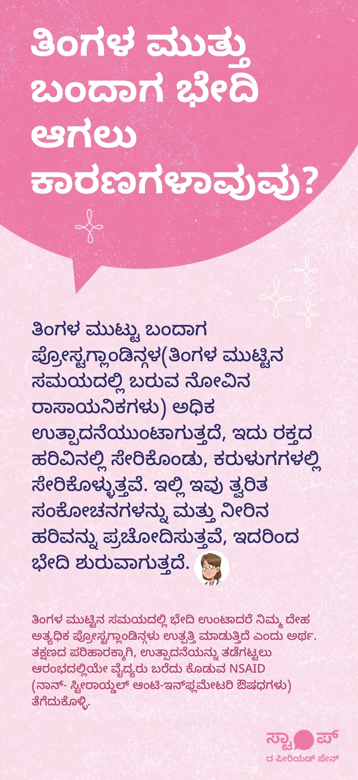ತಿಂಗಳ ಮುಟ್ಟಿನ ನೋವು ಮತ್ತು ಅದರ ಕಾರಣಗಳ ಕುರಿತು ಚಿತ್ರಣ. ಚಿತ್ರದಲ್ಲಿ ಮಹಿಳೆಯ ಹೊಟ್ಟೆ ಭಾಗವನ್ನು ಹಿಡಿದಿರುವ ಆಯ್ಕೆಯು ತೋರಿಸಲಾಗಿದೆ. ಪಾಶ್ಚಾತ್ಯ ಬಣ್ಣದಲ್ಲಿ ಉದ್ದೇಶಿತವಾಗಿ ತೋರುವಂತೆ, ಹೊಟ್ಟೆ ಮತ್ತು ಕರುಳು ಭಾಗದಲ್ಲಿ ನೋವು ಮತ್ತು ಸಂಕೋಚನೆ ಸೂಚಕ ರೇಖೆಗಳು, ಹಳದಿ–ಕೆಂಪು ಹೋಲಿಸುವ ಬಣ್ಣಗಳಲ್ಲಿ ದೃಶ್ಯಾತ್ಮಕವಾಗಿ ತೋರಿಸಲಾಗಿದೆ. ಪಠ್ಯದಲ್ಲಿ ಪ್ರೋಸ್ಟಗ್ಲಾಂಡಿನ್ಗಳ ಅಧಿಕ ಉತ್ಪಾದನೆಯು, ರಕ್ತ ಪ್ರವಾಹದಲ್ಲಿ ಸೇರಿ ಕರುಳುಗಳನ್ನು ಸಂಕೋಚಿಸುವುದು, ನೀರಿನ ಹರಿವು ಹೆಚ್ಚಿಸುವುದು ಮತ್ತು ಭೇದಿ ಉಂಟಾಗುವುದು ಕುರಿತು ವಿವರಿಸಲಾಗಿದೆ. ಜೊತೆಗೆ NSAID ಔಷಧಿ ತಕ್ಷಣ ತೆಗೆದುಕೊಳ್ಳುವುದರ ಪರಿಹಾರದ ಸೂಚನೆ ಹೊಂದಿದೆ