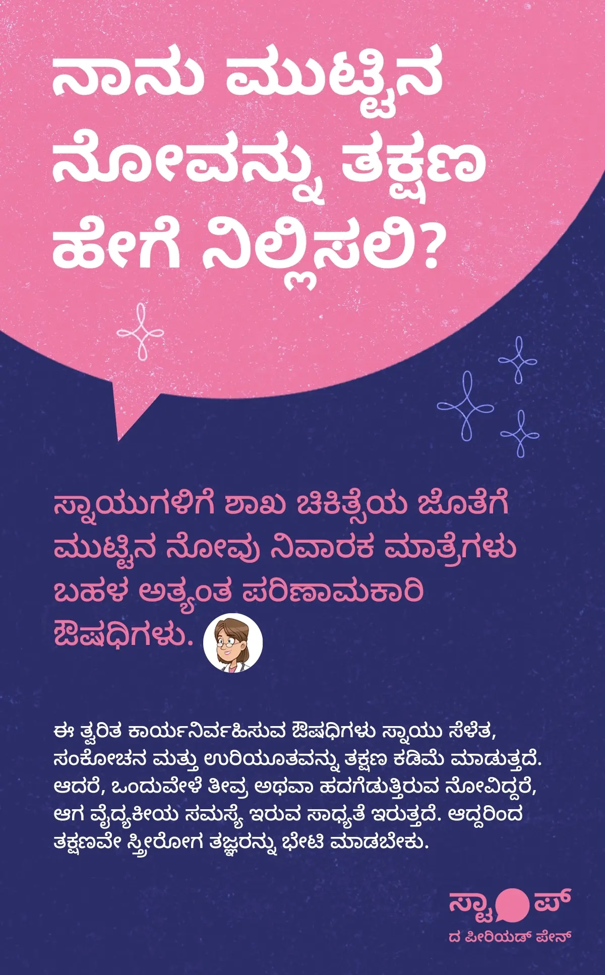 ಮುಟ್ಟಿನ ನೋವನ್ನು ತಕ್ಷಣ ನಿಲ್ಲಿಸುವ ವಿಧಾನಗಳು ಕುರಿತು ಮಾಹಿತಿ ಚಿತ್ರಣ. ಪಠ್ಯದಲ್ಲಿ ಮುಟ್ಟಿನ ನೋವು ನಿವಾರಣೆಗಾಗಿ, ಸ್ನಾಯುಗಳಿಗೆ ಶಾಖ ಚಿಕಿತ್ಸೆ ಮತ್ತು ಮುಟ್ಟಿನ ನೋವು ನಿವಾರಕ ಮಾತ್ರೆಗಳು ಅತ್ಯಂತ ಪರಿಣಾಮಕಾರಿ ಎಂದು ವಿವರಿಸಲಾಗಿದೆ. ಈ ತ್ವರಿತ ಕಾರ್ಯನಿರ್ವಹಿಸುವ ಔಷಧಿಗಳು ಸ್ನಾಯು ಸೆಳೆತ, ಸಂಕೋಚನ, ಮತ್ತು ಉರಿಯೂತವನ್ನು ಕಡಿಮೆ ಮಾಡುತ್ತವೆ. ಆದರೆ, ತೀವ್ರ ಮುಟ್ಟಿನ ನೋವು ಅಥವಾ ಹದಗೆಡುತ್ತಿರುವ ನೋವು ಇದ್ದರೆ, ಅದು ವೈದ್ಯಕೀಯ ಸಮಸ್ಯೆಯ ಲಕ್ಷಣವಾಗಿರಬಹುದು. ಆದ್ದರಿಂದ ತಕ್ಷಣವೇ ಸ್ತ್ರೀರೋಗ ತಜ್ಞರನ್ನು ಭೇಟಿ ಮಾಡುವುದು ಅಗತ್ಯವೆಂದು ಸೂಚಿಸಲಾಗಿದೆ.
