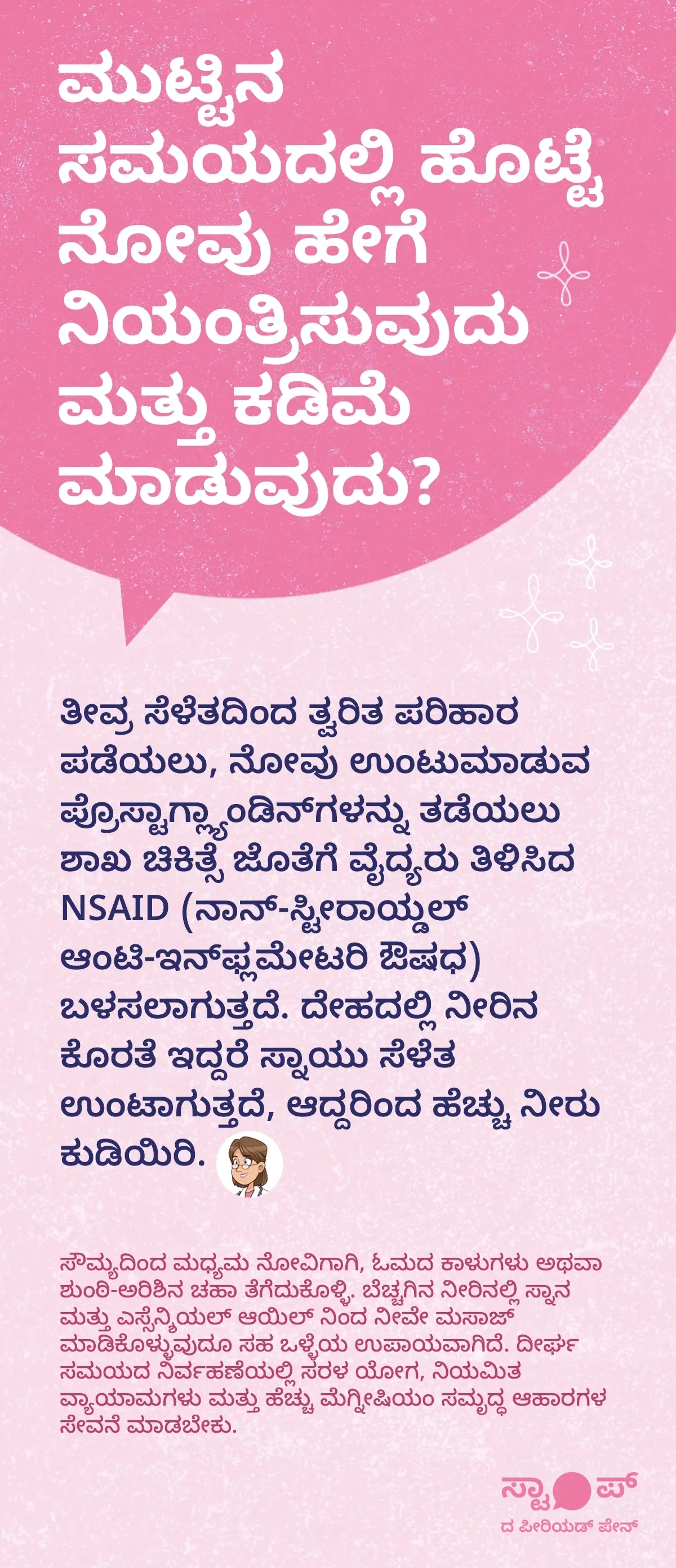 ಮಹಿಳಾ ಮಾಸಿಕ period pain relief ಮತ್ತು menstrual cramps home remediesಗಾಗಿ ಹೊಟ್ಟೆ ನೋವು ಅಥವಾ ಸೆಳೆತವನ್ನು ನಿಯಂತ್ರಿಸುವಲ್ಲಿ ತೀವ್ರ ನೋವಿಗೆ NSAID ಔಷಧ ಮತ್ತು ಶಾಖ ಚಿಕಿತ್ಸೆ ಬಳಸುವುದು, ದೇಹದಲ್ಲಿ ನೀರಿನ ಕೊರತೆಯಿಂದ ಸೆಳೆತ ಹೆಚ್ಚಾಗುವುದರಿಂದ ಹೆಚ್ಚು ನೀರು ಕುಡಿಯಲು ಸಲಹೆ, period cramps remedies ಸೌಮ್ಯ ಅಥವಾ ಮಧ್ಯಮ ನೋವಿಗೆ ಓಮದ ಕಾಳುಗಳು ಅಥವಾ ಶುಂಠಿ‑ಅರಿಶಿನ ಚಹಾ ಸೇವಿಸುವುದು, ಬೆಚ್ಚಗಿನ ನೀರಿನಲ್ಲಿ ಸ್ನಾನ ಮತ್ತು ಎಸ್ಸೆನ್ಶಿಯಲ್ ಆಯಿಲ್ ಮಸಾಜ್ ಮಾಡುವ ಕ್ರಮಗಳು, ದೀರ್ಘಾವಧಿಯ ನಿರ್ವಹಣೆಗೆ ಸರಳ ಯೋಗ, ನಿಯಮಿತ ವ್ಯಾಯಾಮ ಮತ್ತು ಮೆಗ್ನೀಷಿಯಂ ಸಮೃದ್ಧ ಆಹಾರ ಸೇವನೆ ಮಾಡಬೇಕು ಎಂಬ menstrual pain management tipsಗಳನ್ನು ಒಳಗೊಂಡಿದೆ. "ಗ್ರಾಫಿಕ್ “ಪೀರಿಯಡ್ ನೋವನ್ನು ನಿಲ್ಲಿಸಿ” ಎಂಬ ಅಭಿಯಾನ ಸಂದೇಶದಿಂದ ಮುಕ್ತಾಯವಾಗುತ್ತದೆ. ಇದು ಮೀಫ್ಟಲ್ ಸ್ಪಾಸ್ ತಯಾರಕರಾದ ಬ್ಲೂ ಕ್ರಾಸ್ ಲ್ಯಾಬೋರೇಟರೀಸ್ ನಡೆಸುವ ಜ್ಞಾನ ಅಭಿಯಾನವಾಗಿದೆ."
