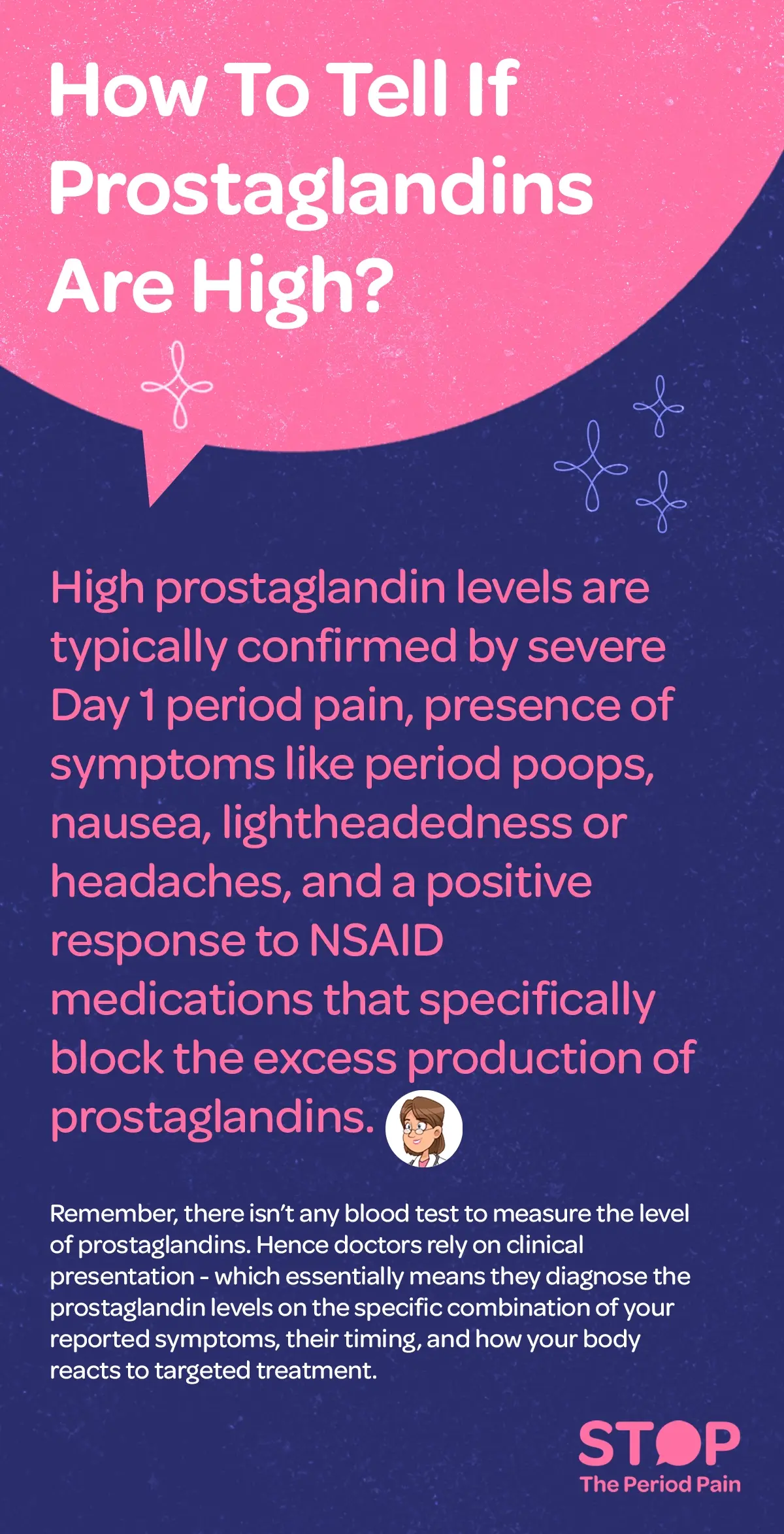 A text-based informational graphic titled “How to tell if prostaglandins are high?” explains that elevated prostaglandin levels during menstruation are typically indicated by severe pain on the first day of a period, along with symptoms such as frequent bowel movements (“period poops”), nausea, lightheadedness, and headaches, and that a noticeable improvement when taking NSAID medications—which block prostaglandin production—can also signal higher levels; it further clarifies that there is no blood test to measure prostaglandins, so doctors rely on clinical presentation, meaning they assess the combination of reported symptoms, their timing, and the body’s response to targeted treatment to make a diagnosis, and the overall design is simple and text-focused with no imagery, emphasizing educational health information, naturally incorporating high-intent keywords such as severe period pain relief, menstrual cramps causes, high prostaglandins symptoms, painful periods treatment, period pain first day, NSAIDs for cramps, menstrual health symptoms, and how to reduce period pain. The graphic ends with the campaign message "STOP The Period Pain." Which is a knowledge initiative campaign by Blue Cross Laboratories the makers of meftal spas.
