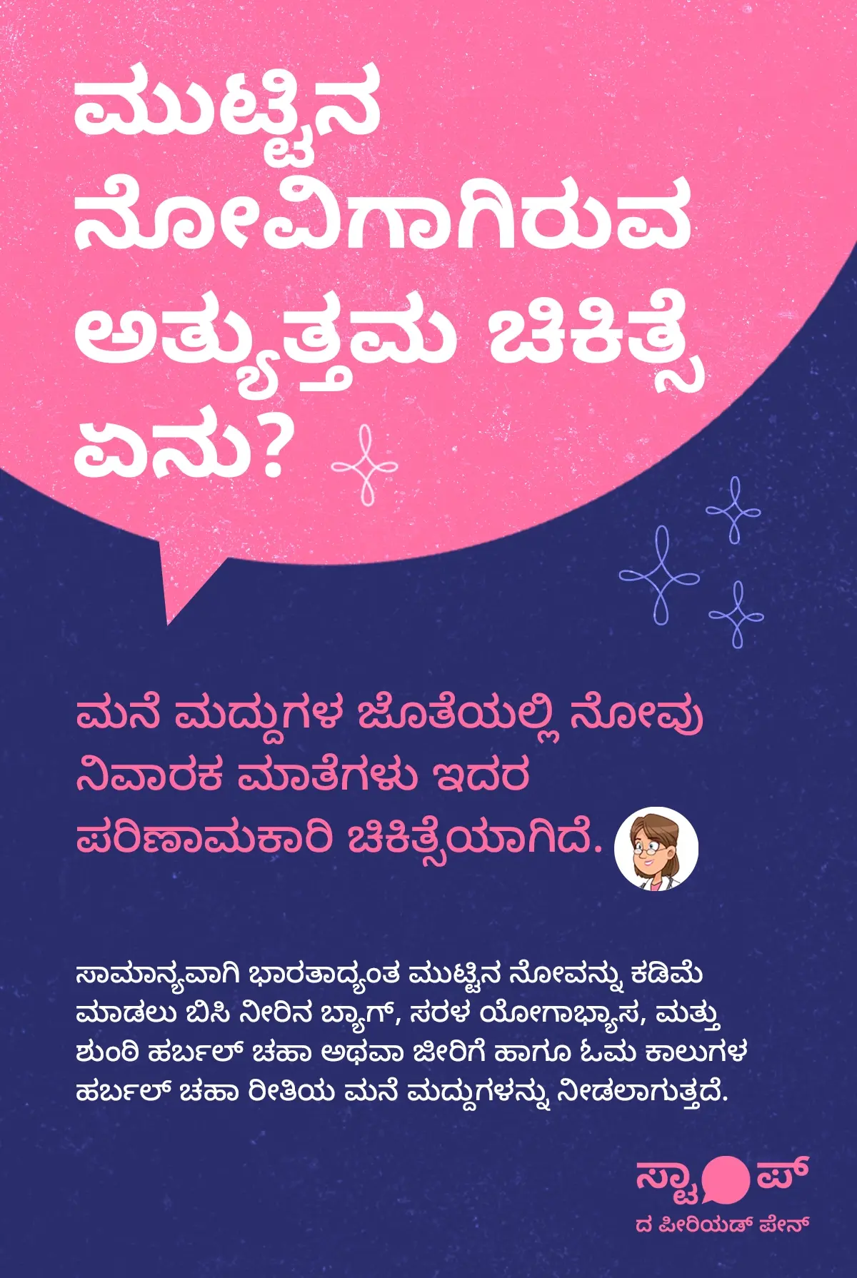 ಸರಳ ಹಿನ್ನೆಲೆಯ ಮೇಲೆ ಕನ್ನಡದಲ್ಲಿ ಬರೆಯಲಾದ ಮಾಹಿತಿ ಪ್ರಧಾನ ಪೋಸ್ಟರ್‌ನಲ್ಲಿ ಮೇಲ್ಭಾಗದಲ್ಲಿ “ಮುಟ್ಟಿನ ನೋವಿಗಾಗಿರುವ ಅತ್ಯುತ್ತಮ ಚಿಕಿತ್ಸೆ ಏನು?” ಎಂಬ ಶೀರ್ಷಿಕೆ ಕಾಣುತ್ತದೆ; ಅದರ ಕೆಳಗೆ ಪ್ಯಾರಾಗಳಾಗಿ ವಿವರಿಸಿದ್ದು, ಮುಟ್ಟಿನ ನೋವಿಗೆ ಮನೆ ಮದ್ದುಗಳ ಜೊತೆಯಲ್ಲಿ ನೋವು ನಿವಾರಕ ಮಾತ್ರೆಗಳು ಪರಿಣಾಮಕಾರಿ ಚಿಕಿತ್ಸೆಯಾಗಿವೆ ಎಂದು ಹೇಳಲಾಗಿದೆ, ಹಾಗೂ ಭಾರತದಲ್ಲಿ ಸಾಮಾನ್ಯವಾಗಿ ಬಳಸುವ ವಿಧಾನಗಳಾಗಿ ಬಿಸಿ ನೀರಿನ ಬ್ಯಾಗ್ ಬಳಸುವುದು, ಸರಳ ಯೋಗಾಭ್ಯಾಸ ಮಾಡುವುದು, ಮತ್ತು ಶುಂಠಿ ಹರ್ಬಲ್ ಚಹಾ ಅಥವಾ ಜೀರಿಗೆ ಹಾಗೂ ಓಮ ಕಾಳುಗಳಿಂದ ತಯಾರಿಸಿದ ಹರ್ಬಲ್ ಚಹಾ ಕುಡಿಯುವುದು ಮುಂತಾದ ಮನೆ ಮದ್ದುಗಳನ್ನು ಸೂಚಿಸಲಾಗಿದೆ; ಒಟ್ಟಾರೆಯಾಗಿ ಇದು ಮುಟ್ಟಿನ ನೋವನ್ನು ಕಡಿಮೆ ಮಾಡಲು ವೈದ್ಯಕೀಯ ಮತ್ತು ಮನೆಮದ್ದುಗಳ ಆಯ್ಕೆಗಳನ್ನು ಪರಿಚಯಿಸುವ ಪಠ್ಯಾಧಾರಿತ ಶಿಕ್ಷಣಾತ್ಮಕ ಚಿತ್ರವಾಗಿದೆ.