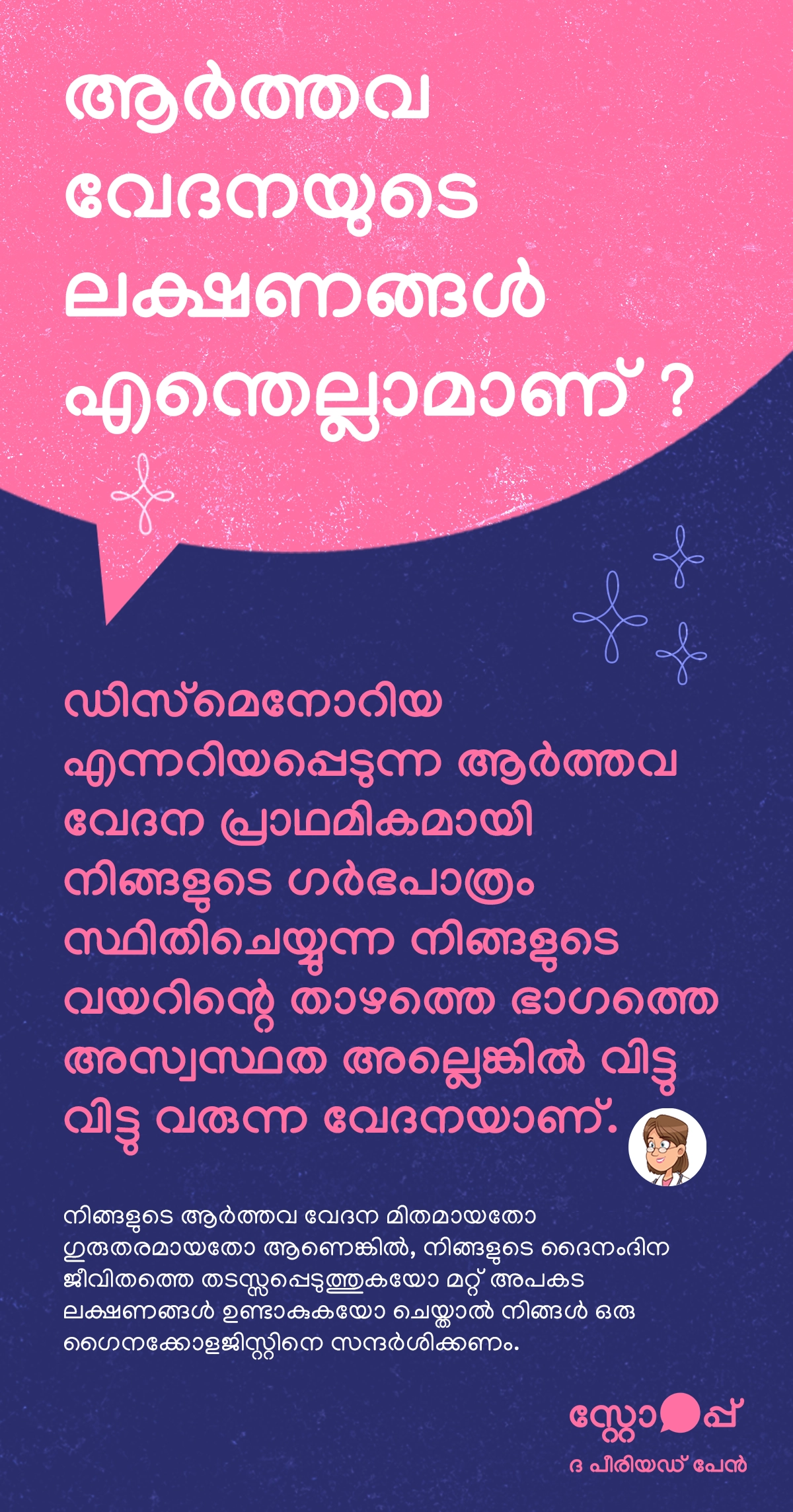 ആർത്തവ വേദനയുടെ ലക്ഷണങ്ങളെക്കുറിച്ച് വിവരിക്കുന്ന ഒരു ആരോഗ്യ ബോധവത്കരണ ഉള്ളടക്കമാണിത്. “ഡിസ്മെനോറിയ” എന്നറിയപ്പെടുന്ന ആർത്തവ വേദന പ്രധാനമായും ഗർഭപാത്രം സ്ഥിതിചെയ്യുന്ന വയറിന്റെ താഴത്തെ ഭാഗത്ത് അനുഭവപ്പെടുന്ന അസ്വസ്ഥതയോ ഇടവിട്ട് വരുന്ന വേദനയോ ആണെന്ന് ഇത് വിശദീകരിക്കുന്നു. ഈ വേദന മിതമായതോ അതീവ ഗുരുതരമായതോ ആയിരിക്കാം, കൂടാതെ ചിലപ്പോൾ ദൈനംദിന പ്രവർത്തനങ്ങളെ തടസ്സപ്പെടുത്താനും മറ്റു അപകട ലക്ഷണങ്ങൾ ഉണ്ടാകാനും സാധ്യതയുണ്ട്. അത്തരത്തിലുള്ള സാഹചര്യങ്ങളിൽ ആരോഗ്യ പരിശോധനയ്ക്കായി ഗൈനക്കോളജിസ്റ്റിനെ സന്ദർശിക്കുന്നത് നിർബന്ധമാണെന്ന് ഇത് സൂചിപ്പിക്കുന്നു.