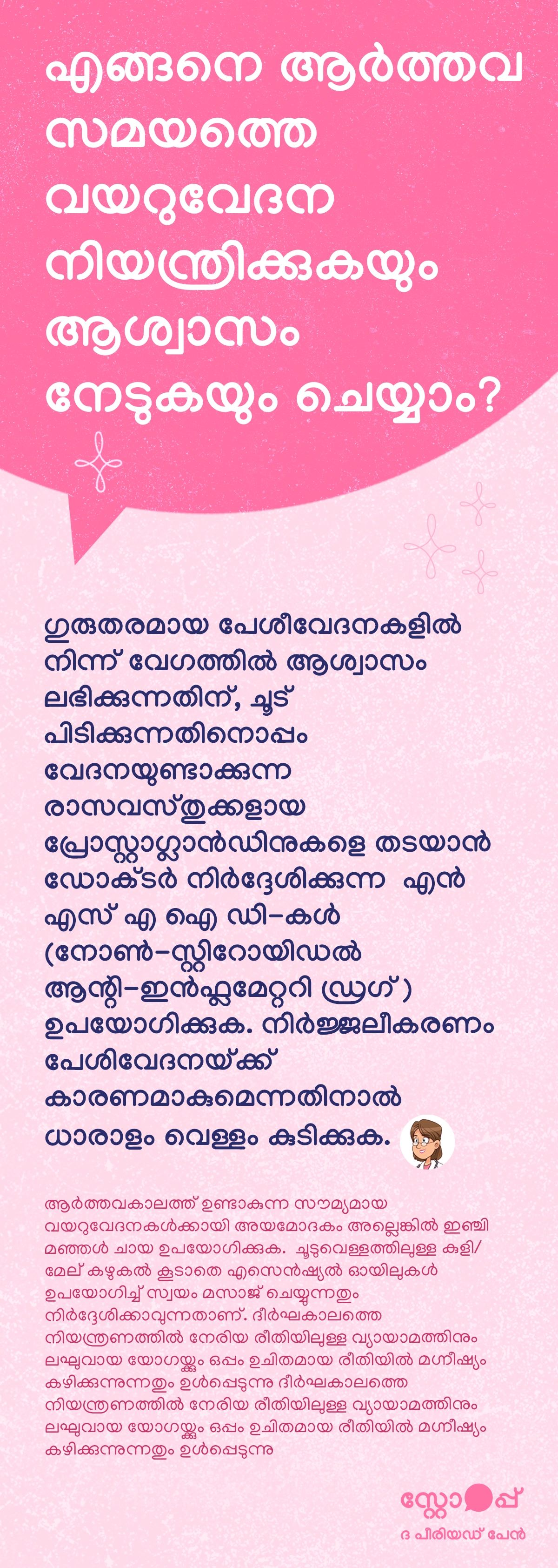 ആർത്തവ സമയത്തെ വയറുവേദന നിയന്ത്രിക്കുകയും ആശ്വാസം നേടുകയും ചെയ്യുന്നതിനുള്ള ആരോഗ്യ വിവരാത്മക ഉള്ളടക്കമാണിത്. ഗുരുതരമായ പേശീവേദനയിൽ നിന്ന് വേഗത്തിൽ ആശ്വാസം ലഭിക്കാൻ വയറിന്റെ ഭാഗത്ത് ചൂട് പ്രയോഗിക്കുന്നതിനോടൊപ്പം, വേദനയ്ക്ക് കാരണമാകുന്ന പ്രോസ്റ്റാഗ്ലാൻഡിനുകൾ കുറയ്ക്കാൻ ഡോക്ടർ നിർദേശിക്കുന്ന നോൺ-സ്റ്റിറോയിഡൽ ആന്റി-ഇൻഫ്ലമേറ്ററി ഡ്രഗുകൾ (NSAIDs) ഉപയോഗിക്കാമെന്ന് ഇതിൽ പറയുന്നു. നിർജലീകരണം പേശിവേദന വർധിപ്പിക്കാനിടയുള്ളതിനാൽ ധാരാളം വെള്ളം കുടിക്കുന്നതും നിർദ്ദേശിക്കുന്നു. കൂടാതെ, ലഘുവായ വയറുവേദനകൾക്ക് അയമോദകം അല്ലെങ്കിൽ ഇഞ്ചി-മഞ്ഞൾ ചേർത്ത ചായ, ചൂടുവെള്ള കുളി അല്ലെങ്കിൽ ശരീരശുചീകരണം, എസെൻഷ്യൽ ഓയിലുകൾ ഉപയോഗിച്ചുള്ള സൗമ്യമായ മസാജ് എന്നിവ ആശ്വാസം നൽകാൻ സഹായിക്കാമെന്ന് വ്യക്തമാക്കുന്നു. ദീർഘകാല നിയന്ത്രണത്തിനായി ലഘുവായ വ്യായാമം, യോഗ, കൂടാതെ ശരിയായ അളവിൽ മഗ്നീഷ്യം ഉൾപ്പെടുത്തൽ എന്നിവ പ്രയോജനകരമാണെന്നും ഇത് സൂചിപ്പിക്കുന്നു.