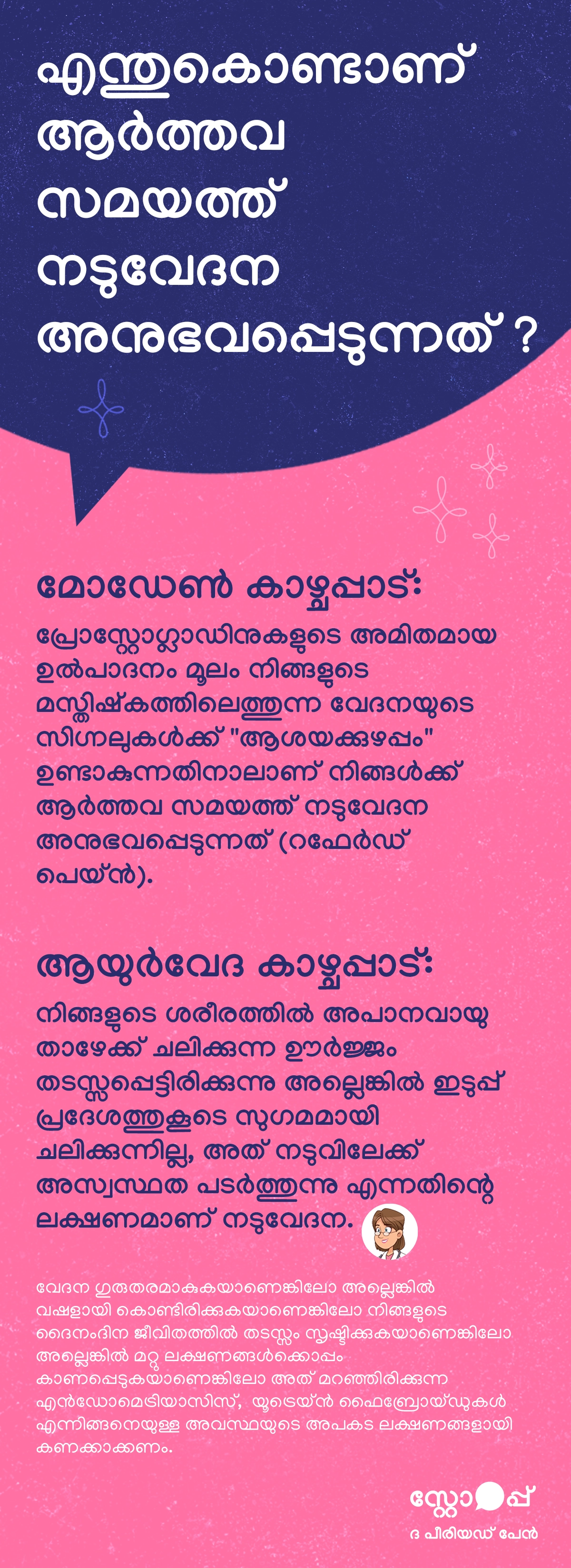 ആർത്തവ സമയത്ത് നടുവേദന ഉണ്ടാകാനുള്ള കാരണങ്ങളെക്കുറിച്ച് വിശദീകരിക്കുന്ന ഒരു ആരോഗ്യ വിവരാത്മക ഉള്ളടക്കമാണിത്. മോഡേൺ കാഴ്ചപ്പാടിൽ, പ്രോസ്റ്റാഗ്ലാൻഡിനുകളുടെ അമിത ഉൽപാദനം മൂലം മസ്തിഷ്കത്തിലേക്കുള്ള വേദനാ സിഗ്നലുകളിൽ “റഫർഡ് പെയ്ൻ” എന്ന ആശയക്കുഴപ്പം ഉണ്ടാകുന്നതിനാൽ നടുവേദന അനുഭവപ്പെടുന്നു എന്ന് പറയുന്നു. ആയുർവേദ കാഴ്ചപ്പാടിൽ, അപാനവായുവിന്റെ സ്വാഭാവിക ചലനം തടസ്സപ്പെടുകയും അത് ഇടുപ്പ് പ്രദേശത്ത് ശരിയായി ഒഴുകാതിരിക്കുകയും ചെയ്യുന്നതിലൂടെ നടുവിലേക്ക് അസ്വസ്ഥത പടരുന്നതായി വിശദീകരിക്കുന്നു. കൂടാതെ, ഹോർമോൺ നിലയിലെ മാറ്റങ്ങൾ ഇടുപ്പിനെ പിന്തുണയ്ക്കുന്ന പേശികളെ താൽക്കാലികമായി ദുർബലപ്പെടുത്തുകയും ശരീരത്തെ സ്ഥിരതയിൽ നിർത്താൻ നടുവിലെ പേശികൾ കൂടുതൽ പ്രവർത്തിക്കേണ്ടിവരികയും ചെയ്യുന്നതിനാൽ ക്ഷീണവും നേരിയ വേദനയും ഉണ്ടാകുന്നു എന്നും ഇത് വ്യക്തമാക്കുന്നു.