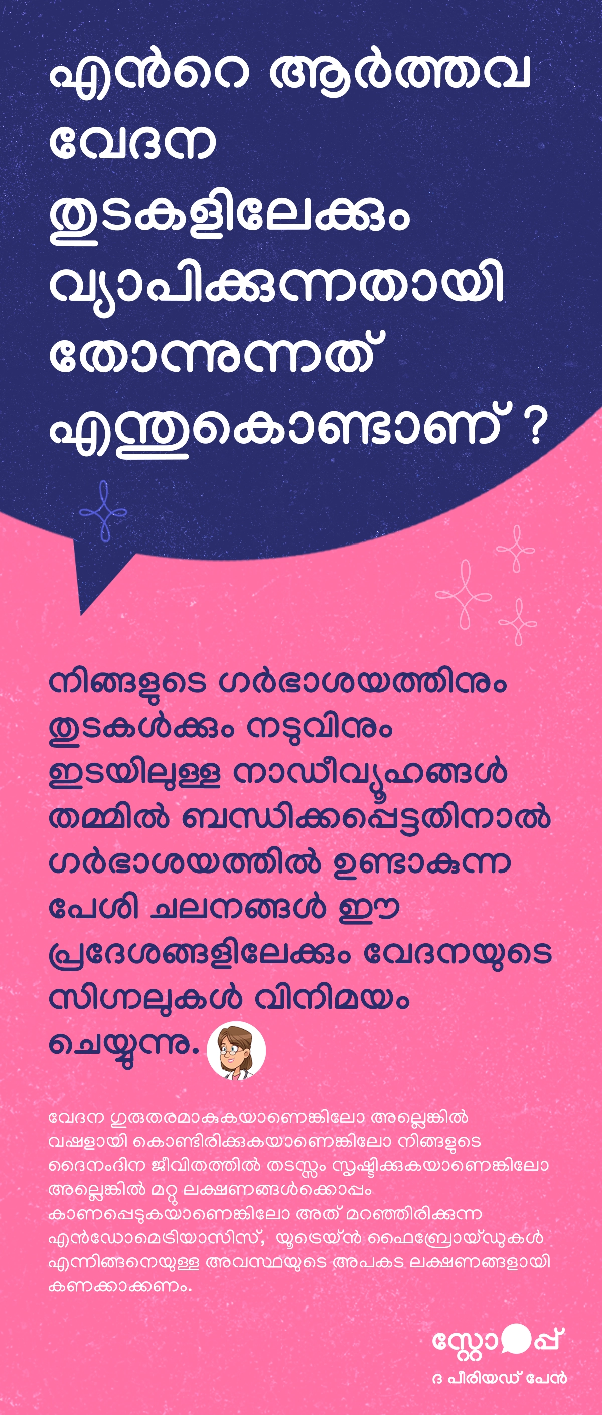 ആർത്തവ വേദന തുടകളിലേക്കും എന്തുകൊണ്ട് വ്യാപിക്കുന്നതായി തോന്നുന്നു എന്നത് വിശദീകരിക്കുന്ന ഒരു മലയാളം വിവരഗ്രാഫിക്. ഗർഭാശയം, തുടകൾ, നടുവ് എന്നിവ തമ്മിലുള്ള നാഡീവ്യൂഹങ്ങൾ പരസ്പരം ബന്ധിപ്പിക്കപ്പെട്ടിരിക്കുന്നതിനാൽ, ഗർഭാശയത്തിൽ ഉണ്ടാകുന്ന പേശി ചലനങ്ങൾ ഈ ഭാഗങ്ങളിലേക്കും വേദനയുടെ സിഗ്നലുകൾ അയയ്ക്കുന്നു എന്ന് ഇതിൽ പറയുന്നു. ഇതുകൊണ്ടാണ് ആർത്തവ സമയത്ത് തുടകളിലും നടുവിലും വേദന അനുഭവപ്പെടുന്നത്. കൂടാതെ, വേദന വളരെ ഗുരുതരമാകുകയോ, തുടർച്ചയായി വഷളാകുകയോ, ദൈനംദിന പ്രവർത്തനങ്ങളെ ബാധിക്കുകയോ, അല്ലെങ്കിൽ മറ്റ് ലക്ഷണങ്ങളോടൊപ്പം ഉണ്ടാകുകയോ ചെയ്യുന്നുവെങ്കിൽ, അത് എൻഡോമെട്രിയോസിസ് അല്ലെങ്കിൽ യൂട്ടറൈൻ ഫൈബ്രോയ്ഡുകൾ പോലുള്ള അടങ്ങിയിരിക്കുന്ന ആരോഗ്യപ്രശ്നങ്ങളുടെ മുന്നറിയിപ്പായിരിക്കാമെന്ന് സൂചിപ്പിക്കുന്നു.