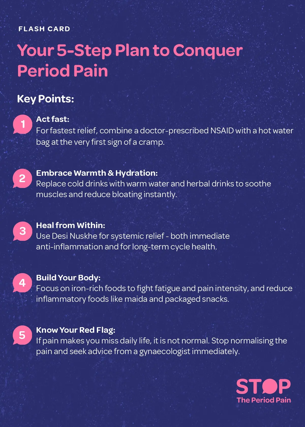 A health flashcard titled “Your 5-Step Plan to Conquer Period Pain”, featuring warm, soothing colors like pink and cream, divided into five sections. The first shows a woman holding her abdomen with a hot water bag and medicine for period cramps, emphasizing combining doctor-prescribed NSAIDs with heat for fast relief. The second depicts a steaming cup of herbal tea for period pain and warm water, highlighting hydration and warmth to relax muscles and reduce menstrual bloating. The third shows herbs like turmeric, ginger, and tulsi, representing traditional Desi Nuskhe for period relief for immediate anti-inflammatory effects and long-term menstrual health. The fourth illustrates iron-rich foods such as spinach, lentils, jaggery, and pomegranate, with junk foods crossed out, promoting nutrition during periods to reduce fatigue and inflammation. The fifth shows a resting woman with a calendar marked with red dates and a stethoscope symbol, emphasizing that severe menstrual pain disrupting daily life is not normal and requires consultation with a gynecologist for period pain. A motivational tagline at the bottom reads: “Stop normalizing period pain—heal, strengthen, and thrive. The graphic ends with the campaign message "STOP The Period Pain." Which is a knowledge initiative campaign by Blue Cross Laboratories the makers of meftal spas.